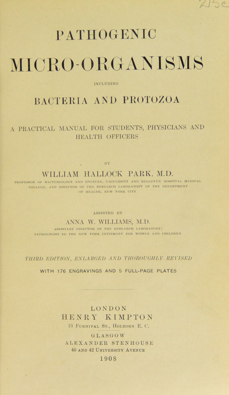 PATHOGENIC INCLUnINC! BACTEllIA AND PKOTOZOA \ PRACTICAL MANUAL FOR STUDENTS, PHYSICIANS AND HEALTH OFFICERS WILIHAM HALLOCK PARK, M.D. PttOFI-lHSOH OF II AC'lTUi Y AND H Y(il KNE, U N1V I'UISITY AND IIF, M J’! V U V) M OS PITA L M !•’I)IC‘ \ J- COLLEGE, AND DIHECrOH OF 'I’l IK RESKAKCII LAHOltA’rOHV OF THE DEPARTMENT OF HEALTH, NEW YORK ('ITY ASSISTED HY ANNA W. WH.LIAMS, M.D. ASSISTANT DIHEd'OH OF THE RESEARCH LABORATORY; PATH^H.OGIST 'I'O 'nil'. Nl-'W YORK INI’IHMVRY FOR WOMEN AND CHtliDREN TifiRi) Enrnox, kxlah(iri) axd Tifoitoua/UA' revised WITH 176 ENGRAVINGS AND 5 FULL-PAGE PLATES LONDON HENRY K IMPTON III FuKNiVAi., St., Hoi.iiohn K. ('. GLASGOW ALKXANDEH STENHOUSE 40 AND 42 University Avenue 1908
