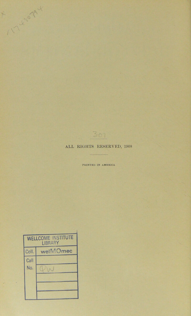 ALL RIGHTS RESERVED, 1908 PRINTED IN AMERICA WELLCOME INSTITUTE LIBRARY Coll. welMOmec Call No. ; '. j