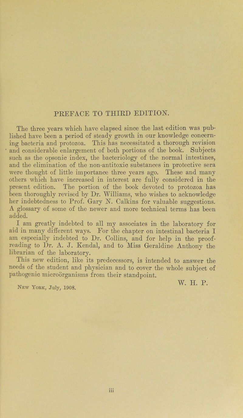 PREFACE TO THIRD EDITION. The three years which have elapsed since the last edition was pub- lished have been a period of steady growth in our knowledge concern- ing bacteria and protozoa. This has necessitated a thorough revision ‘ and considerable enlargement of both portions of the book. Subjects such as the opsonic index, the bacteriology of the normal intestines, and the elimination of the non-antitoxio substances in protective sera were thought of little importance three years ago. These and many others which have increased in interest are fully considered in the present edition. The portion of the book devoted to protozoa has been thoroughly revised by Dr. Williams, who wishes to acknowledge her indebtedness to Prof. Gary H. Calkins for valuable suggestions. A glossary of some of the newer and more technical terms has been added. I am greatly indebted to all my associates in the laboratory for aid in many different ways. For the chapter on intestinal bacteria I am especially indebted to Dr. Collins, and for help in the proof- reading to Dr. A. J. Kendal, and to Miss Geraldine Anthony the librarian of the laboratory. This new edition, like its predecessors, is intended to answer the needs of the student and physician and to cover the whole subject of pathogenic microorganisms from their standpoint. New York, July, 1908. W. H. P.