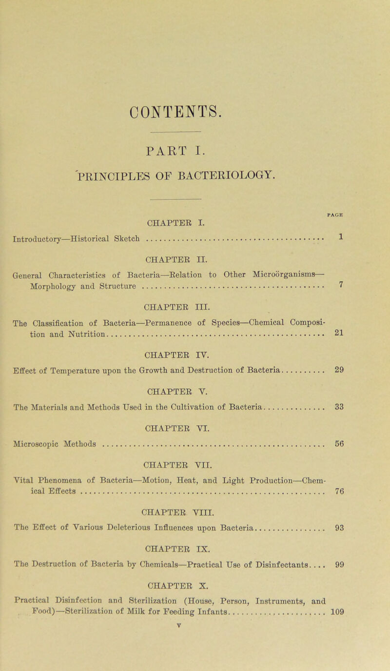 CONTENTS. PART I. PRINCIPLES OF BACTERIOLOGY. PAGE CHAPTER I. Introductory—Historical Sketch 1 CHAPTER II. General Characteristics of Bacteria—Relation to Other Microorganisms— Morphology and Structure 7 CHAPTER III. The Classification of Bacteria—Permanence of Species—Chemical Composi- tion and Nutrition 21 CHAPTER IV. Effect of Temperature upon the Grovrth and Destruction of Bacteria 29 CHAPTER V. The Materials and Methods Used in the Cultivation of Bacteria 33 CHAPTER VI. Microscopic Methods 56 CHAPTER VII. Vital Phenomena of Bacteria—Motion, Heat, and Light Production—Chem- ical Effects 76 CHAPTER VIII. The Effect of Various Deleterious Influences upon Bacteria 93 CHAPTER IX. The Destruction of Bacteria by Chemicals—Practical Use of Disinfectants.... 99 CHAPTER X. Practical Disinfection and Sterilization (House, Person, Instruments, and Food)—Sterilization of Milk for Feeding Infants 109
