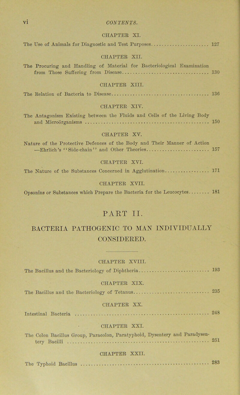 CHAPTER XI. The Use of Animals for Diagnostic and Test Purposes 127 CHAPTER XII. The Procuring and Handling of Material for Bacteriological Examination from Those Suffering from Disease 130 CHAPTER XIII. The Relation of Bacteria to Disease 136 CHAPTER XIV. The Antagonism Existing between the Fluids and Cells of the Living Body and Microorganisms 150 CHAPTER XV. Nature of the Protective Defences of the Body and Their Manner of Action —Ehrlich’s “Side-chain” and Other Theories 157 CHAPTER XVI. The Nature of the Substances Concerned in Agglutination 171 CHAPTER XVII. Opsonins or Substances which Prepare the Bacteria for the Leucocytes 181 PART II. BACTERIA PATHOGENIC TO MAN INDIVIDUALLA^ CONSIDERED. CHAPTER XVIII. The Bacillus and the Bacteriology of Diphtheria 193 CHAPTER XIX. The Bacillus and the Bacteriology of Tetanus 235 CHAPTER XX. Intestinal Bacteria 248 CHAPTER XXI. The Colon Bacillus Group, Paracolon, Paratyphoid, Dysentery and Paradysen- tery Bacilli 251 CHAPTER XXII. The Typhoid Bacillus 283