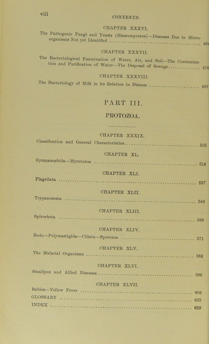 VIU CONTENTS. CHAPTER XXXVI. (Blastomycetes)-Diseases Due to Micro- organisms Not yet Identified 464 CHAPTER XXXVII. The Bacteriological Examination of Water, Air, and Soil-The Contamina- tion and Purification of Water—The Disposal of Sewage 475 CHAPTER XXXVIII. The Bacteriology of Milk in its Relation to Disease 487 PART III. PROTOZOA. CHAPTER XXXIX. Classification and General Characteristics CHAPTER XT, Gymnamoebida—Mycetozoa CHAPTER XLI. Flagellata CHAPTER XLII. Trypanosoma CHAPTER XT,ITT, Spirocheta CHAPTER XLIV. Bodo—Polymastigida—Ciliata—Sporozoa CHAPTER XLV. The Malarial Organisms CHAPTER XLVI. Smallpox and Allied Diseases CHAPTER XLVII. Rabies—Yellow Fever GLOSSARY INDEX .. 505 . 518 . 537 . 548 . 560 571 582 596 606 625 629