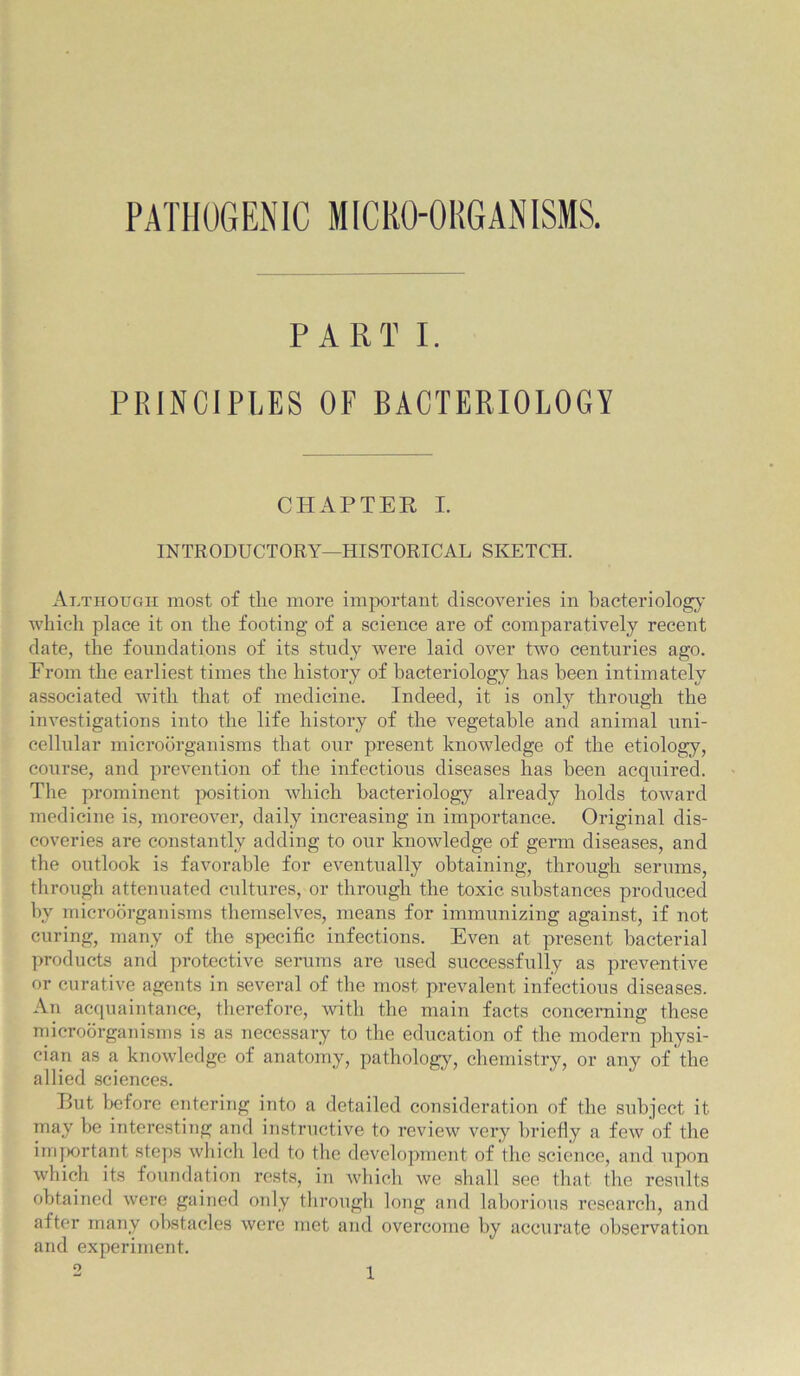 PATHOGENIC MICHO-OKGANISMS. PART I. PRINCIPLES OF BACTERIOLOGY CHAPTER I. INTRODUCTORY—HISTORICAL SKETCH. Although most of the more important discoveries in bacteriolog;y which place it on the footing of a science are of comparatively recent date, the foundations of its study were laid over two centuries ago. From the earliest times the history of bacteriology has been intimately associated with that of medicine. Indeed, it is only through the investigations into the life history of the vegetable and animal uni- cellular microorganisms that our present knowledge of the etiology, course, and prevention of the infectious diseases has been acquired. The prominent position wdiich bacteriology already holds toward medicine is, moreover, daily increasing in importance. Original dis- coveries are constantly adding to our knowledge of germ diseases, and the outlook is favorable for eventually obtaining, through serums, through attenuated cultures, or through the toxic substances produced by microorganisms themselves, means for immunizing against, if not curing, many of the specific infections. Even at present bacterial products and protective serums are used successfully as preventive or curative agents in several of the most prevalent infectious diseases. An acquaintance, therefore, with the main facts concerning these rnicrodrganisms is as necessary to the education of the modern physi- cian as a knowledge of anatomy, pathology, chemistry, or any of the allied sciences. But before entering into a detailed consideration of the subject it may be interesting and instructive to review very briefiy a few of tlie iiii|>ortant steps which led to the development of the science, and upon which its foundation rests, in which we shall see that the results obtained were gained only tlirough long and laborious research, and after many obstacles were met and overcome by accurate observation and experiment. o