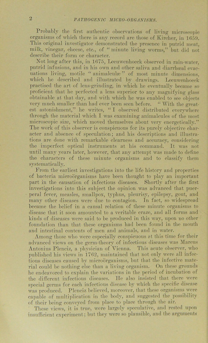 FA TJIOGKNW MICRO-OliGANIRMH. Pi’obably the first aiitliontic olrscrvations of liviiifr inierosoopic organisms of wliicli tlierc is any record are tliose of Kircher, in 1051), This original investigator demonstrated tlie ])resence in putrid meat, milk, vinegar, cheese, etc., of ‘^minute living worms,” hut did not describe their form or character. ISTot long after this, in 1675, Leeuwenhoeck ol)served in rain-water, putrid infusions, and in his own and other saliva and diarrhmal evac- uations living, motile animalcnhe ” of most minute dimensions, which he described and illustrated by drawings. I^euwenlioeck practised the art of lens-grinding, in which he eventually became so proficient that he perfected a lens superior to any magnifying glass obtainable at that day, and with which he was enabled to see olpects very much smaller than had ever been seen before. “ With the great- est astonishment,” he writes, I observed distributed everywhere through the material which I was examining animalcules of the most microscopic size, which moved themselves about very energetically.” The work of this observer is conspicuous for its purely objective char- acter and absence of speculation; and his descriptions and illustra- tions are done with remarkable clearness and accuracy, considering the imperfect optical instruments at his command. It was not until many years later, however, that any attempt was made to define the characters of these minute organisms and to classify them svstematicallv. From the earliest investigations into the life history and properties of bacteria microorganisms have been thought to play an important part in the causation of infectious diseases. Shortly after the first investigations into this subject the opinion was advanced that puer- peral fever, measles, smallpox, typhus, pleurisy, epilepsy, gout, and many other diseases were due to contagion. In fact, so widespread became the belief in a causal relation of these minute organisms to disease that it soon amounted to a veritable craze, and all forms and kinds of diseases Avere said to be produced in this way, u]X)n no other foundation than that these organisms had been found in the mouth and intestinal contents of men and animals, and in Avater. Among those aaIio Avere es]Aecially conspicuous at this time for their advanced aucavs on the germ-theory of infectious diseases Avas ^larcus Antonius Plenciz, a physician of Vienna. This acute observer, aaIio published his views in 1762, maintained tliat not only AA'ore all infec- tious diseases caused by microorganisms, hut tliat the iufectiA'e mate- rial could be nothing else than a living organism. Ou tliese grounds he endeavored to explain the variations in the ix'riod of incubation of the different infectious diseases. He also insisted tliat tliere aa'ci’c special germs for eacli infectious disease by Avhicli the specific disease Avas produced. Pleuciz Indievcd, moreover, that these organisms Avere capaiile of miilti])lication in tbe body, and suggested the jiossibility of their being coma'yed from ]ilace to ])hice tbrough tlie air. Tliese views, it is true, were largely s]ieeulatiA’o, and rested ipAon insufficient exjieriment; but they Avere so ]ilausible, and the arguments