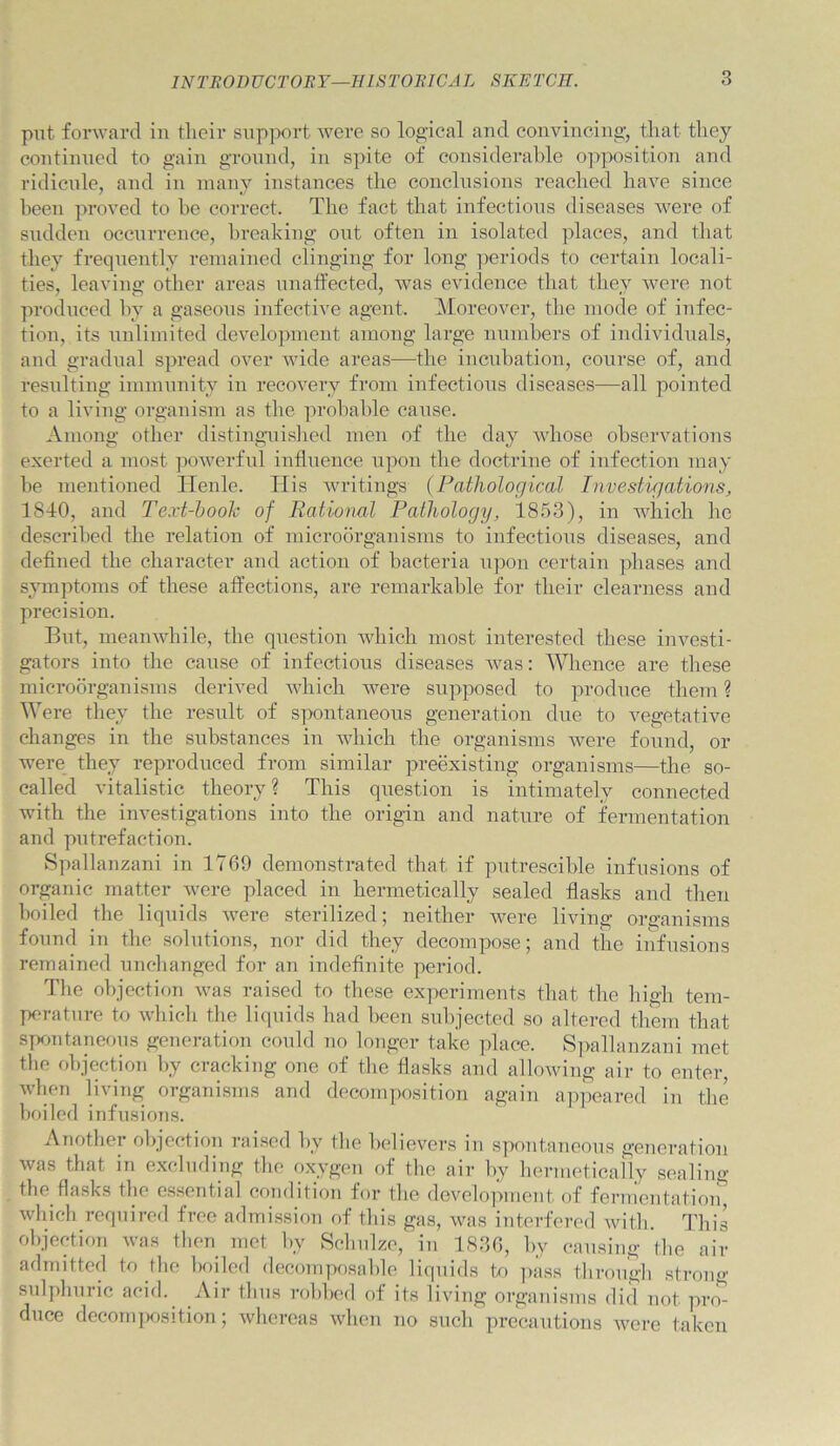 put forward in tlieir sup]X)rt Avere so logical and convincing, tliat they continued to gain gronnd, in spite of considerable opposition and ridicnle, and in many instances the conclusions reached have since been proved to he correct. The fact that infectious diseases were of sudden occurrence, breaking ont often in isolated places, and that they frequently remained clinging for long periods to certain locali- ties, leaving other areas unaffected, was evidence that they Avere not produced by a gaseous infective agent. Moreover, the mode of infec- tion, its unlimited development among large numbers of individuals, aud gradiial spread over Avide areas—^the incubation, course of, and resulting immunity in recoA^ery from infectious diseases—all pointed to a living organism as the probable cause. Among other distinguished men of the day A\diose observations exerted a most poAverful influence npon the doctrine of infection may he mentioned Henle. Tlis Avritings {Pathological Investigations, 18T0, and Text-hooh of Rational Pathology, 1853), in which he described the relation of microorganisms to infectious diseases, and defined the character and action of bacteria npon certain phases and symptoms of these affections, are remarkable for their clearness and precision. But, meauAvhile, the question Avhich most interested these investi- gators into the cause of infectious diseases Avas: IVlience are these microorganisms derived Avhich Avere supposed to produce them ? Were they the result of spontaneous generation due to vegetative changes in the substances in Avhich the organisms Avere found, or Avere they reproduced from similar preexisting organisms—the so- called vitalistic theory ? This question is intimately connected Avith the investigations into the origan and nature of fermentation and putrefaction. Spallanzani in 1769 demonstrated that if putrescible infusions of organic matter Avere placed in hermetically sealed flasks and then boiled the liquids Avere sterilized; neither Avere living organisms found in the solutions, nor did they decompose; and the infusions remained unchanged for an indefinite period. The ohjectifm Avas raised to these experiments that the high tem- perature to Avliicli the liquids had been subjected so altered them that S|xmtaneous generation could no longer take place. S]>alhtnzani met tlie objection l>y cracking one of the flasks and alloAving air to enter, Avhen living organisms and decomposition again a]q3eared in the boiled infusions. Another olqcction raised by tlie believers in symntaneous generation Avas that in excluding the oxygen of the air by hermetically sealing the flasks the e.s.sential condition for the development of fermentatioiq Avhicli required free admission of this gas, Avas interfered Avith. This objection Avas then met by Schulze, in 1836, by causing the air admitted to the boiled decomposable liquids to pass through strong sul])huric acid. Air thus robbed of its living organisms did not pro- duce decom|K)sition; Avhercas when no such precautions Avere taken