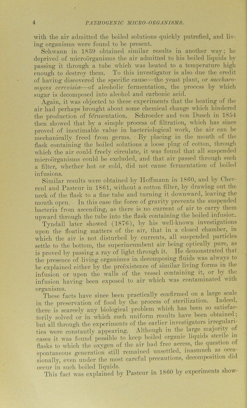 with the air admitted the hoiled solutions quickly putrefied, and liv- ing oi'ganisms were found to he ju’esent. Schwann in 1839 obtained similar results in another Avay; he deprived of microorganisms the air admitted to his hoiled liquids hy passing it through a tube which was heated to a teinjKU-ature high enough to destroy them. To this investigator is also due the credit of having discovered the specific cause—the yeast ])lant, or mccharo- myces cerevisice—of alcoholic fermentation, the ])rocess hy which sugar is decomposed into alcohol and carbonic acid. Again, it was objected to these experiments that the heating of the air had perhaps brought about some chemical change which hindered the production of fermentation. Schroeder and von Dusch in 1854 then showed that by a simple process of filtration, which has since proved of inestimable value in bacteriological work, the air can be mechanically freed from germs. By placing in the mouth of the flask containing the boiled solutions a loose plug of cotton, througb which the air could freely circulate, it was fouud that all sus])ended microorganisms could be excluded, and that air passed through such a filter, whether hot or cold, did not cause fermentation of boiled infusions. Similar results were obtaiucd by Hoffmaun in 1860, and by Chev- renl and Pasteur in 1861, without a cotton filter, by drawing out the neck of the flask to a fine tube aud turning it downward, leaving the mouth open. In this case the force of gravity prevents the suspended bacteria from ascending, as there is no current of air to cariw them upward through the tube into the flask containing tlie boiled iufusiom Tyndall later showed (1876), by his well-known investigatious upon the floating matters of the air, that in a closed chambei, in which the air is not disturbed by currents, all suspended particles settle to the bottom, the superincumbent air being optically pure, as is proved by passing a ray of light through it. lie demonstrated that the presence of living organisms in decomposing fluids was always to be explained either by the preexistence of similar living forms in the infusion or upon the walls of the vessel containing it, or b^ t le infusion having been exposed to air which was contaniinatcc vit i organisms. , These facts have since been practically confirmed on a large scale in the preservation of food by the process of sterilization. Indeed, there is scarcely any biological iiroblem wbich has been so satisfac- torily solved or in which such iiuiform results have been obtained ; but all through the experiments of the earlier investigators irregulari- ties were constantly appearing. Although iii the huge lua.ioiity o cases it was found possible to keep boiled organic liquids sterile lu flasks to wbich the oxygen of the air bad free access, the question ot spoutaucous geiieratioii still remained unsettled, iiiasmiici as sioually, even under the most careful ]u-ecautious, dewiu|iositiou did occur ill such boiled liquids. . . i This fact was explained by Bastcur in 1860 by experiments show-