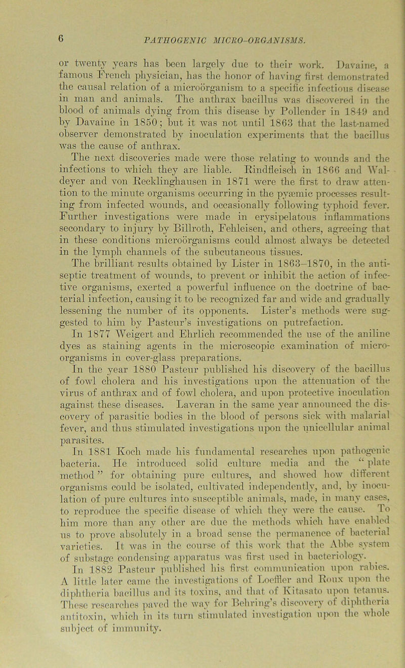 or twenty years has Ijeen largely due to tlieir work. Davaine, a famous French physician, has the honor of having first demonstrate^] the eansal relation of a microorganism to a specihc infections disease in man and animals. The anthrax hacillns was discovered in the blood of animals dying from this disease by Pollender in 1849 and by Davaine in 1850; but it was not nntil 1863 that the last-named observer demonstrated by inoculation experiments that the bacillus was the cause of anthrax. The next discoveries made were those relating to wounds and the infections to which they are liable. Rindfleiseh in 1866 and IVal- deyer and von Recklinghansen in 1871 were the first to draw atten- tion to the ininnte organisms occurring in the pysemic processes result- ing from infected wounds, and occasionally following typhoid fever. Further investigations were made in erysipelatous inflammations secondary to injury by Billroth, Fehleisen, and others, agreeing that in these conditions microorganisms coidd almost always he detected in the lymph channels of the subcutaneous tissues. The brilliant results obtained by Lister in 1863—1870, in the anti- septic treatment of wounds, to prevent or inhibit the action of infec- tive organisms, exerted a powerful influence on the doctrine of bac- terial infection, causing it to he recognized far and wide and gradually lessening the number of its opponents. Lister’s methods were sug- gested to him by Pasteur’s investigations on putrefaction. In 1877 Weigert and Ehrlich recommended the nse of the aniline dyes as staining agents in the microscopic examination of micro- organisms in cover-glass preparations. In the year 1880 Pastenr published his discovery of the bacillus of fowl cholera and his investigations ixpon the attennation of the virus of anthrax and of fowl cholera, and upon protective inoculation against these diseases. Laveran in the same year announced the dis- covery of parasitic bodies in the blood of persons sick with malarial fever, and thus stimulated investigations upon the nnicellnlar animal parasites. In 1881 Koch made his fundamental researches u]X>n pathogenic bacteria. He. introduced solid culture media and the ‘‘ plate method ” for obtaining pure cultures, and showed how different organisms could he isolated, cultivated independently, and, by inocu- lation of pure cultures into susceptible animals, made, in many cases, to reproduce the specific disease of which they were the cause. To him more than any other are due the methods which have enabled ns to prove absolutely in a broad sense the permanence of bacterial varieties. It was in the course of this work that the .Vhhc system of snhstage condensing apiiaratns was first used in bacteriology. In 1882 Pasteur -|)uhlished his first communication u]xm rabies. A little later came the investigations of Loefller and Bonx ipwn the di])htheria bacillus and its toxins, and that of Kitasato tpwn fefanns. '^rhese rcseai’ch(’s ]iavcd the way for Behring s discovery of di]'>htheria antitoxin, which in its turn stimulated investigation ipion the vhole sid)ject of immunity.