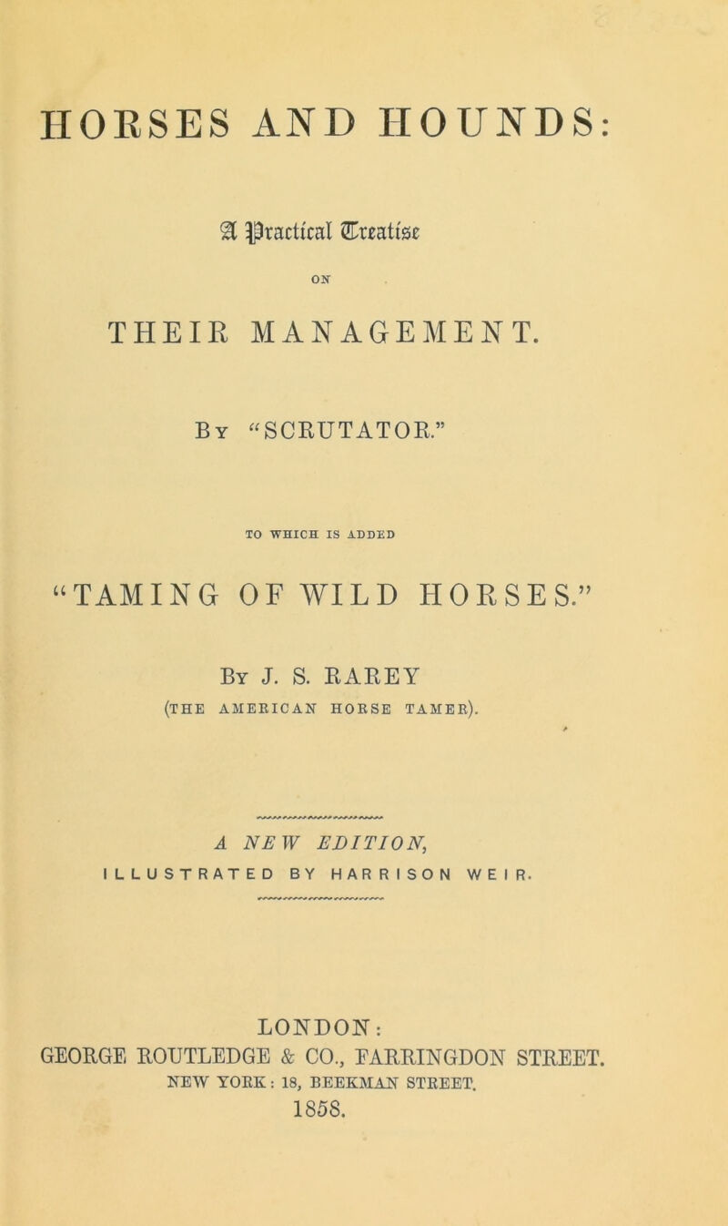 HORSES AND HOUNDS % Practical ^Treatise THEIR MANAGEMENT. By “SCRUTATOR.” TO WHICH IS ADDED “TAMING OF WILD HORSES.” By J. S. RAREY (THE AMERICAN HORSE TAMER). A NEW EDITION, ILLUSTRATED BY HARRISON WEIR. LONDON: GEORGE ROUTLEDGE & CO., EARRINGDON STREET. NEW YOKE: 18, BEEKMAN STKEET. 1858.