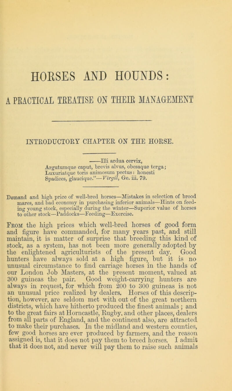 HORSES AND HOUNDS: A PRACTICAL TREATISE ON THEIR MANAGEMENT INTRODUCTORY CHAPTER ON THE HORSE. Illi ardua cervix, Argutumque caput, brevis alvus, obesaque terga; Luxuriatque toris animosum pectus: honesti Spadices, glaucique.”—Virgil, Ge. iii. 79. Demand and bigb price of well-bred horses—Mistakes in selection of brood mares, and bad economy in purchasing inferior animals—Hints on feed- ing young stock, especially during the winter—Superior value of horses to other stock—Paddocks—Feeding—Exercise. From the high prices which well-bred horses of good form and figure have commanded, for many years past, and still maintain, it is matter of surprise that breeding this kind of stock, as a system, has not been more generally adopted by the enlightened agriculturists of the present day. Good hunters have always sold at a high figure, but it is no unusual circumstance to find carriage horses in the hands of our London Job Masters, at the present moment, valued at 300 guineas the pair. Good weight-carrying hunters are always in request, for which from 200 to 300 guineas is not an unusual price realized by dealers. Horses of this descrip- tion, however, are seldom met with out of the great northern districts, which have hitherto produced the finest animals ; and to the great fairs at Horncastle, Rugby, and other places, dealers from all parts of England, and the continent also, are attracted to make their purchases. In the midland and western counties, few good horses are ever produced by farmers, and the reason assigned is, that it does not pay them to breed horses. I admit that it does not, and never will pay them to raise such animals