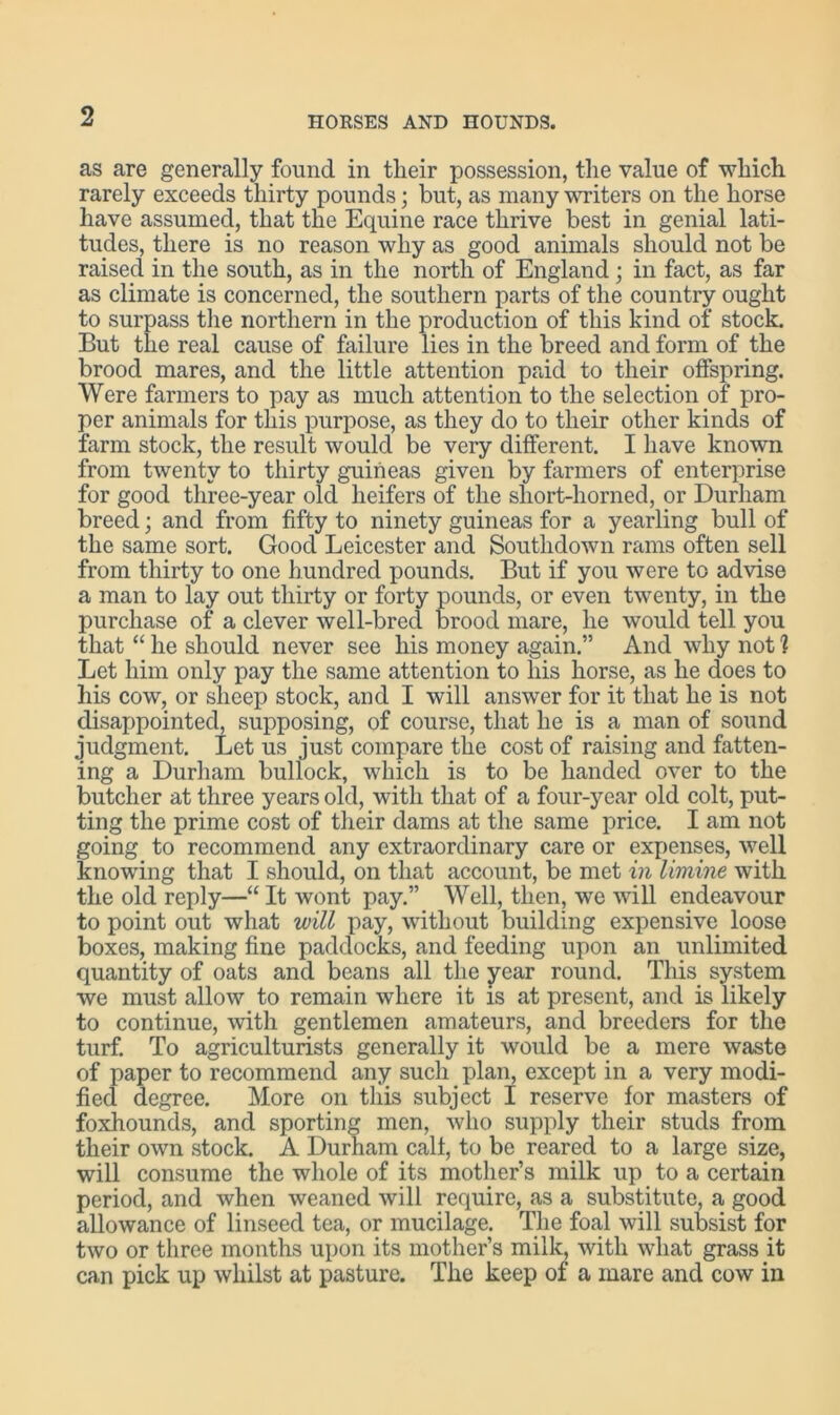 as are generally found in tlieir possession, the value of which rarely exceeds thirty pounds; but, as many writers on the horse have assumed, that the Equine race thrive best in genial lati- tudes, there is no reason why as good animals should not be raised in the south, as in the north of England; in fact, as far as climate is concerned, the southern parts of the country ought to surpass the northern in the production of this kind of stock. But the real cause of failure lies in the breed and form of the brood mares, and the little attention paid to their offspring. Were farmers to pay as much attention to the selection of pro- per animals for this purpose, as they do to tlieir other kinds of farm stock, the result would be very different. I have known from twenty to thirty guineas given by farmers of enterprise for good three-year old heifers of the sliort-horned, or Durham breed; and from fifty to ninety guineas for a yearling bull of the same sort. Good Leicester and Southdown rams often sell from thirty to one hundred pounds. But if you were to advise a man to lay out thirty or forty pounds, or even twenty, in the purchase of a clever well-bred brood mare, he would tell you that “ he should never see his money again.” And why not ] Let him only pay the same attention to his horse, as he does to his cow, or sheep stock, and I will answer for it that he is not disappointed, supposing, of course, that he is a man of sound judgment. Let us just compare the cost of raising and fatten- ing a Durham bullock, which is to be handed over to the butcher at three years old, with that of a four-year old colt, put- ting the prime cost of their dams at the same price. I am not going to recommend any extraordinary care or expenses, well knowing that I should, on that account, be met in limine with the old reply—“ It wont pay.” Well, then, we will endeavour to point out what will pay, without building expensive loose boxes, making fine paddocks, and feeding upon an unlimited quantity of oats and beans all the year round. This system we must allow to remain where it is at present, and is likely to continue, with gentlemen amateurs, and breeders for the turf. To agriculturists generally it would be a mere waste of paper to recommend any such plan, except in a very modi- fied degree. More on this subject I reserve for masters of foxhounds, and sporting men, who supply their studs from their own stock. A Durham calf, to be reared to a large size, will consume the whole of its mother’s milk up to a certain period, and when weaned will require, as a substitute, a good allowance of linseed tea, or mucilage. The foal will subsist for two or three months upon its mother’s milk, with what grass it can pick up whilst at pasture. The keep of a mare and cow in