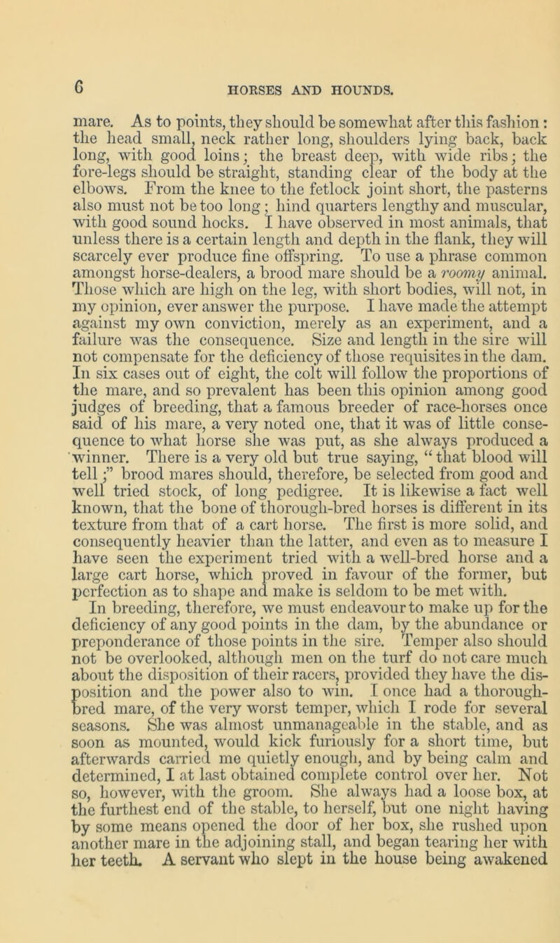 G mare. As to points, they should be somewhat after this fashion: the head small, neck rather long, shoulders lying back, back long, with good loins; the breast deep, with wide ribs; the fore-legs should be straight, standing clear of the body at the elbows. From the knee to the fetlock joint short, the pasterns also must not be too long ; hind quarters lengthy and muscular, with good sound hocks. I have observed in most animals, that unless there is a certain length and depth in the flank, they will scarcely ever produce fine offspring. To use a phrase common amongst horse-dealers, a brood mare should be a roomy animal. Those which are high on the leg, with short bodies, will not, in my opinion, ever answer the purpose. I have made the attempt against my own conviction, merely as an experiment, and a failure was the consequence. Size and length in the sire will not compensate for the deficiency of those requisites in the dam. In six cases out of eight, the colt will follow the proportions of the mare, and so prevalent has been this opinion among good judges of breeding, that a famous breeder of race-horses once said of his mare, a very noted one, that it was of little conse- quence to what horse she was put, as she always produced a winner. There is a very old but true saying, “that blood will tell;” brood mares should, therefore, be selected from good and well tried stock, of long pedigree. It is likewise a fact well known, that the bone of thorough-bred horses is different in its texture from that of a cart horse. The first is more solid, and consequently heavier than the latter, and even as to measure I have seen the experiment tried with a well-bred horse and a large cart horse, which proved in favour of the former, but perfection as to shape and make is seldom to be met with. In breeding, therefore, we must endeavour to make up for the deficiency of any good points in the dam, by the abundance or preponderance of those points in the sire. Temper also should not be overlooked, although men on the turf do not care much about the disposition of their racers, provided they have the dis- position and the power also to win. I once had a thorough- bred mare, of the very worst temper, which I rode for several seasons. She was almost unmanageable in the stable, and as soon as mounted, would kick furiously for a short time, but afterwards carried me quietly enough, and by being calm and determined, I at last obtained complete control over her. Not so, however, with the groom. She always had a loose box, at the furthest end of the stable, to herself, but one night having by some means opened the door of her box, she rushed upon another mare in the adjoining stall, and began tearing her with her teeth. A servant who slept in the house being awakened