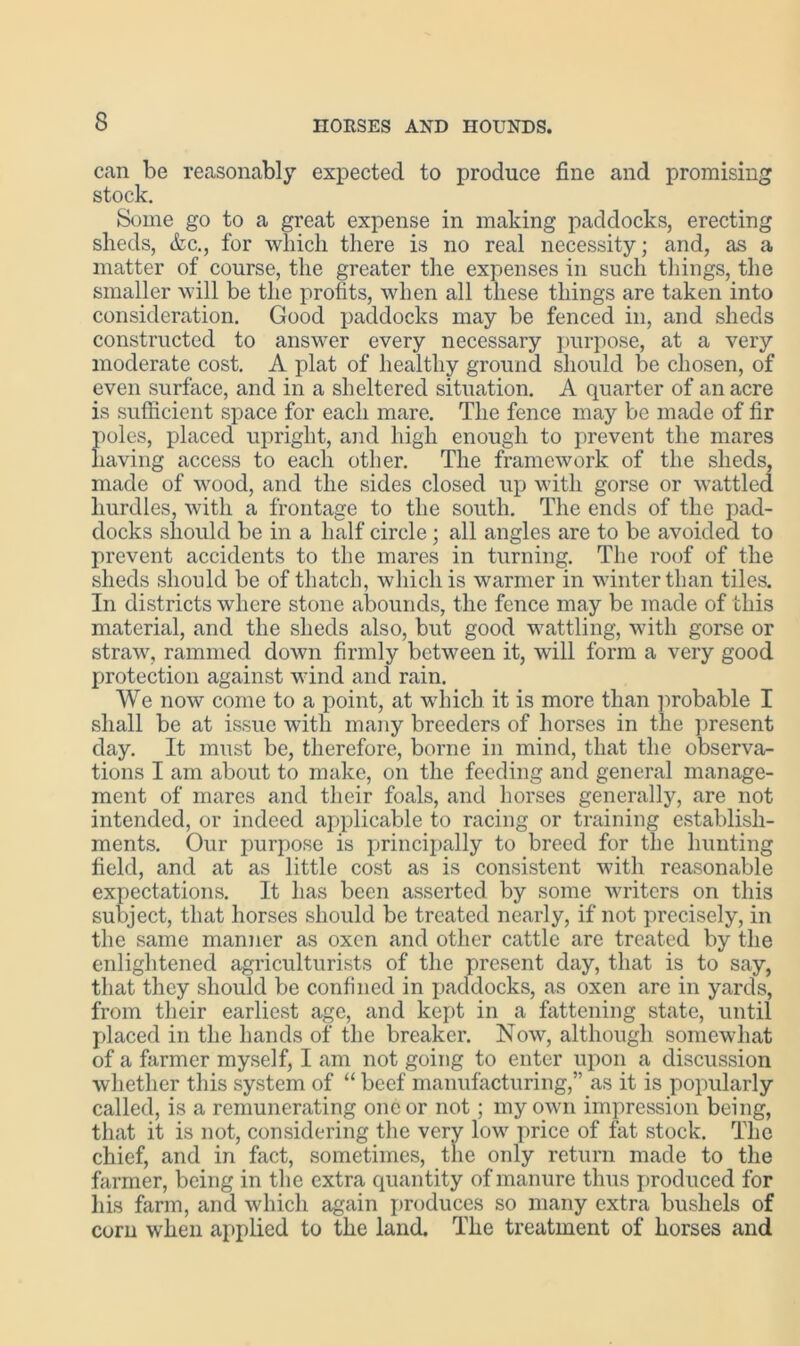 can be reasonably expected to produce fine and promising stock. Some go to a great expense in making paddocks, erecting sheds, &c., for which there is no real necessity; and, as a matter of course, the greater the expenses in such things, the smaller will be the profits, when all these things are taken into consideration. Good paddocks may be fenced in, and sheds constructed to answer every necessary purpose, at a very moderate cost. A plat of healthy ground should be chosen, of even surface, and in a sheltered situation. A quarter of an acre is sufficient space for each mare. The fence may be made of fir poles, placed upright, and high enough to prevent the mares having access to each other. The framework of the sheds, made of wood, and the sides closed up with gorse or wattled hurdles, with a frontage to the south. The ends of the pad- docks should be in a half circle; all angles are to be avoided to prevent accidents to the mares in turning. The roof of the sheds should be of thatch, which is warmer in winter than tiles. In districts where stone abounds, the fence may be made of this material, and the sheds also, but good wattling, with gorse or straw, rammed down firmly between it, will form a very good protection against wind and rain. We now come to a point, at which it is more than probable I shall be at issue with many breeders of horses in the present day. It must be, therefore, borne in mind, that the observa- tions I am about to make, on the feeding and general manage- ment of mares and their foals, and horses generally, are not intended, or indeed applicable to racing or training establish- ments. Our jmrpose is principally to breed for the hunting field, and at as little cost as is consistent with reasonable expectations. It has been asserted by some writers on this subject, that horses should be treated nearly, if not precisely, in the same manner as oxen and other cattle are treated by the enlightened agriculturists of the present day, that is to say, that they should be confined in paddocks, as oxen are in yards, from their earliest age, and kept in a fattening state, until placed in the hands of the breaker. Now, although somewhat of a farmer myself, I am not going to enter upon a discussion whether this system of “ beef manufacturing,” as it is popularly called, is a remunerating one or not; my own impression being, that it is not, considering the very low price of fat stock. The chief, and in fact, sometimes, the only return made to the farmer, being in the extra quantity of manure thus produced for his farm, and which again produces so many extra bushels of corn when applied to the land. The treatment of horses and