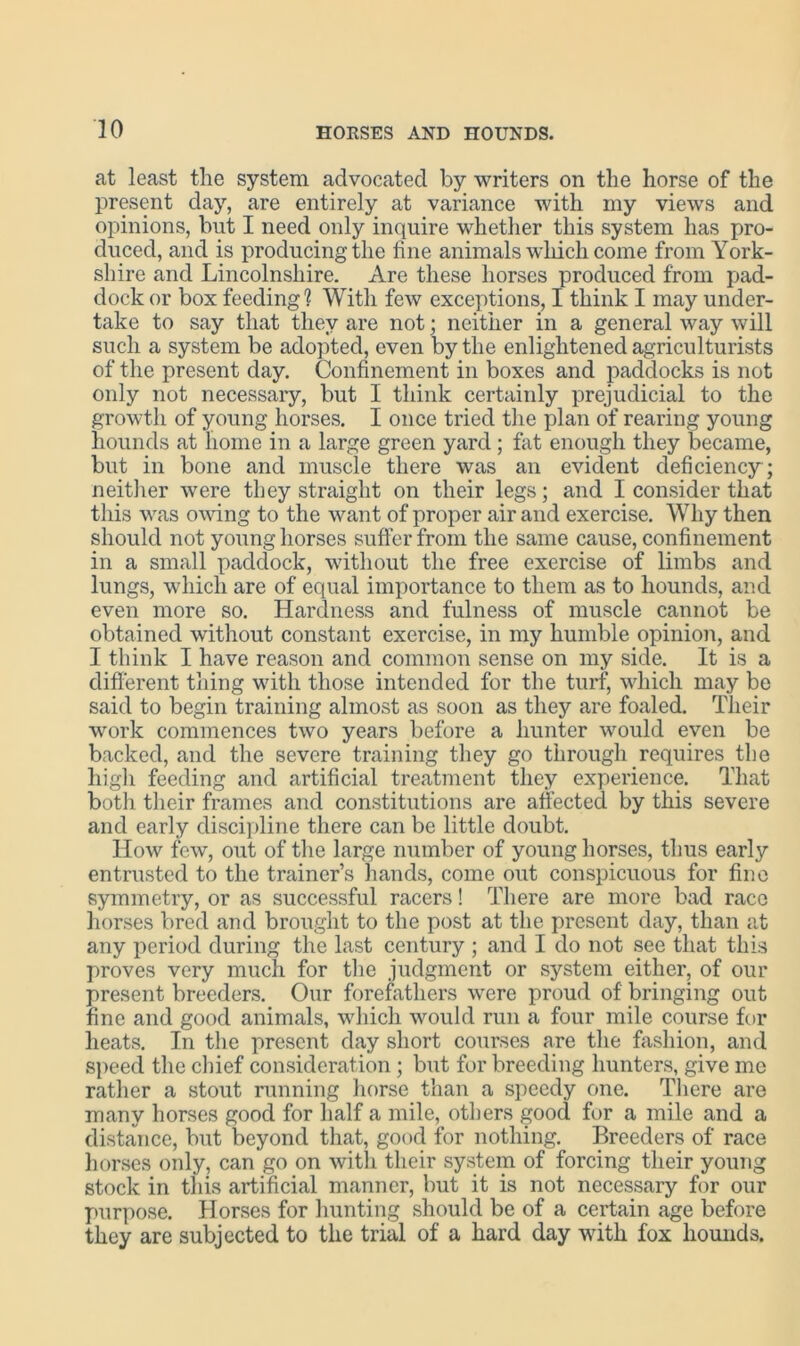 at least the system advocated by writers on the horse of the present day, are entirely at variance with my views and opinions, but I need only inquire whether this system has pro- duced, and is producing the fine animals which come from York- shire and Lincolnshire. Are these horses produced from pad- dock or box feeding? With few exceptions, I think I may under- take to say that they are not; neither in a general way will such a system be adopted, even by the enlightened agriculturists of the present day. Confinement in boxes and paddocks is not only not necessary, but I think certainly prejudicial to the growth of young horses. I once tried the plan of rearing young hounds at home in a large green yard ; fat enough they became, but in bone and muscle there was an evident deficiency ; neither were they straight on their legs; and I consider that this was owing to the want of proper air and exercise. Why then should not young horses suffer from the same cause, confinement in a small paddock, without the free exercise of limbs and lungs, which are of equal importance to them as to hounds, and even more so. Hardness and fulness of muscle cannot be obtained without constant exercise, in my humble opinion, and I think I have reason and common sense on my side. It is a different thing with those intended for the turf, which may be said to begin training almost as soon as they are foaled. Their work commences two years before a hunter would even be backed, and the severe training they go through requires the high feeding and artificial treatment they experience. That both their frames and constitutions are affected by this severe and early discipline there can be little doubt. How few, out of the large number of young horses, thus early entrusted to the trainer’s hands, come out conspicuous for fine symmetry, or as successful racers! There are more bad race horses bred and brought to the post at the present day, than at any period during the last century ; and I do not see that this proves very much for the judgment or system either, of our present breeders. Our forefathers were proud of bringing out fine and good animals, which would run a four mile course for heats. In the present day short courses are the fashion, and speed the chief consideration; but for breeding hunters, give me rather a stout running horse than a speedy one. There are many horses good for half a mile, others good for a mile and a distance, but beyond that, good for nothing. Breeders of race horses only, can go on with their system of forcing their young stock in this artificial manner, but it is not necessary for our purpose. Horses for hunting should be of a certain age before they are subjected to the trial of a hard day with fox hounds.