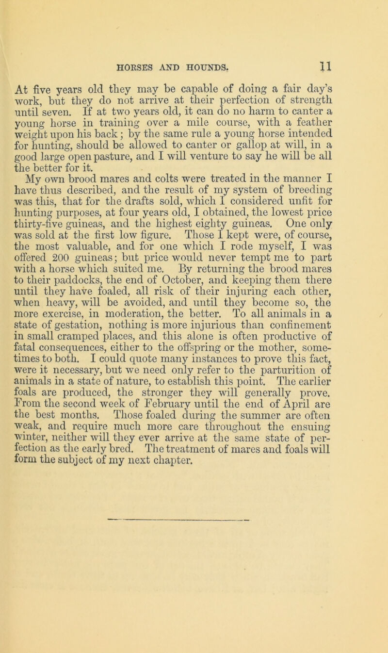 At five years old they may be capable of doing a fair day’s work, but they do not arrive at their perfection of strength until seven. If at two years old, it can do no harm to canter a young horse in training over a mile course, with a feather weight upon his back; by the same rule a young horse intended for hunting, should be allowed to canter or gallop at will, in a good large open pasture, and I will venture to say he will be all the better for it. My own brood mares and colts were treated in the manner I have thus described, and the result of my system of breeding was this, that for the drafts sold, which I considered unfit for hunting purposes, at four years old, I obtained, the lowest price thirty-five guineas, and the highest eighty guineas. One only was sold at the first low figure. Those I kept were, of course, the most valuable, and for one which I rode myself, I was offered 200 guineas; but price would never tempt me to part with a horse which suited me. By returning the brood mares to tlieir paddocks, the end of October, and keeping them there until they have foaled, all risk of their injuring each other, when heavy, will be avoided, and until they become so, the more exercise, in moderation, the better. To all animals in a state of gestation, nothing is more injurious than confinement in small cramped places, and this alone is often productive of fatal consequences, either to the offspring or the mother, some- times to both. I could quote many instances to prove this fact, were it necessary, but we need only refer to the parturition of animals in a state of nature, to establish this point. The earlier foals are produced, the stronger they will generally prove. From the second week of February until the end of April are the best months. Those foaled during the summer are often weak, and require much more care throughout the ensuing winter, neither will they ever arrive at the same state of per- fection as the early bred. The treatment of mares and foals will form the subject of my next chapter.