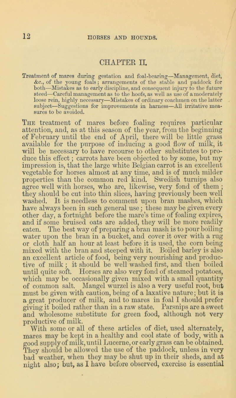 CHAPTER IL Treatment of mares during gestation and foal-bearing—Management, diet, &c., of the young foals; arrangements of the stable and paddock for both—Mistakes as to early discipline, and consequent injury to the future steed—Careful management as to the hoofs, as well as use of a moderately loose rein, highly necessary—Mistakes of ordinary coachmen on the latter subject—Suggestions for improvements in harness—All irritative mea- sures to be avoided. The treatment of mares before foaling requires particular attention, and, as at this season of the year, from the beginning of February until the end of April, there will be little grass available for the purpose of inducing a good How of milk, it will be necessary to have recourse to other substitutes to pro- duce this effect; carrots have been objected to by some, but my impression is, that the large white Belgian carrot is an excellent vegetable for horses almost at any time, and is of much milder properties than the common red kind. Swedish turnips also agree well with horses, who are, likewise, very fond of them • they should be cut into thin slices, having previously been well washed. It is needless to comment upon bran mashes, which have always been in such general use; these may be given every other day, a fortnight before the mare’s time of foaling expires, and if some bruised oats are added, they will be more readily eaten. The best way of preparing a bran mash is to pour boiling water upon the bran in a bucket, and cover it over with a rug or cloth half an hour at least before it is used, the corn being mixed with the bran and steeped with it. Boiled barley is also an excellent article of food, being very nourishing and produc- tive of milk ; it should be well washed first, and then boiled until quite soft. Horses are also very fond of steamed potatoes, which may be occasionally given mixed with a small quantity of common salt. Mangel wurzel is also a very useful root, but must be given with caution, being of a laxative nature; but it is a great producer of milk, and to mares in foal I should prefer giving it boiled rather than in a raw state. Parsnips are a sweet and wholesome substitute for green food, although not very productive of milk. With some or all of these articles of diet, used alternately, mares may be kept in a healthy and cool state of body, with a good supply of milk, until Lucerne, or early grass can be obtained. They should be allowed the use of the paddock, unless in very bad weather, when they may be shut up in their sheds, and at night also; but, as I have before observed, exercise is essential