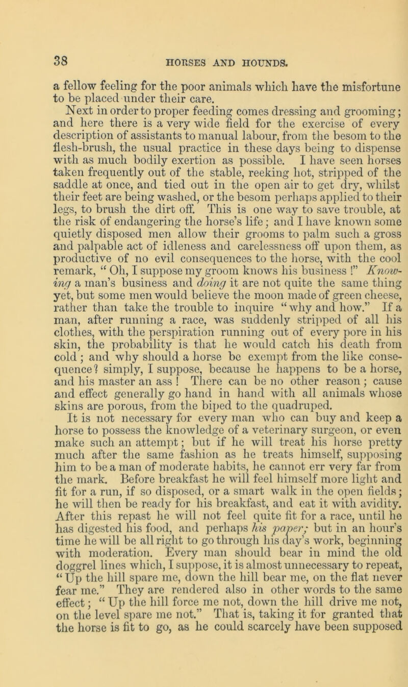 a fellow feeling for the poor animals which have the misfortune to be placed under their care. Next in order to proper feeding comes dressing and grooming; and here there is a very wide field for the exercise of every description of assistants to manual labour, from the besom to the flesh-brush, the usual practice in these days being to dispense with as much bodily exertion as possible. I have seen horses taken frequently out of the stable, reeking hot, stripped of the saddle at once, and tied out in the open air to get dry, whilst their feet are being washed, or the besom perhaps applied to their legs, to brush the dirt oft'. This is one way to save trouble, at the risk of endangering the horse’s life; and I have known some quietly disposed men allow their grooms to palm such a gross and palpable act of idleness and carelessness off upon them, as productive of no evil consequences to the horse, with the cool remark, “ Oh, I suppose my groom knows his business !” Know- ing a man’s business and doing it are not quite the same thing yet, but some men would believe the moon made of green cheese, rather than take the trouble to inquire “ why and how.” If a man, after running a race, was suddenly stripped of all his clothes, with the perspiration running out of every pore in his skin, the probability is that he would catch his death from cold ; and why should a horse be exempt from the like conse- quence 1 simply, I suppose, because he happens to be a horse, and his master an ass ! There can be no other reason ; cause and effect generally go hand in hand with all animals whose skins are porous, from the biped to the quadruped. It is not necessary for every man who can buy and keep a horse to possess the knowledge of a veterinary surgeon, or even make such an attempt; but if he will treat his horse pretty much after the same fashion as he treats himself, supposing him to be a man of moderate habits, he cannot err very far from the mark. Before breakfast he will feel himself more light and fit for a run, if so disposed, or a smart walk in the open fields; he will then be ready for his breakfast, and eat it with avidity. After this repast he will not feel quite fit for a race, until he has digested his food, and perhaps his paper; but in an hour’s time he will be all right to go through his clay’s work, beginning with moderation. Every man should bear in mind the old doggrel lines which, I suppose, it is almost unnecessary to repeat, “ Up the hill spare me, down the hill bear me, on the fiat never fear me.” They are rendered also in other words to the same effect; “ Up the hill force me not, down the hill drive me not, on the level spare me not.” That is, taking it for granted that the horse is fit to go, as he could scarcely have been supposed