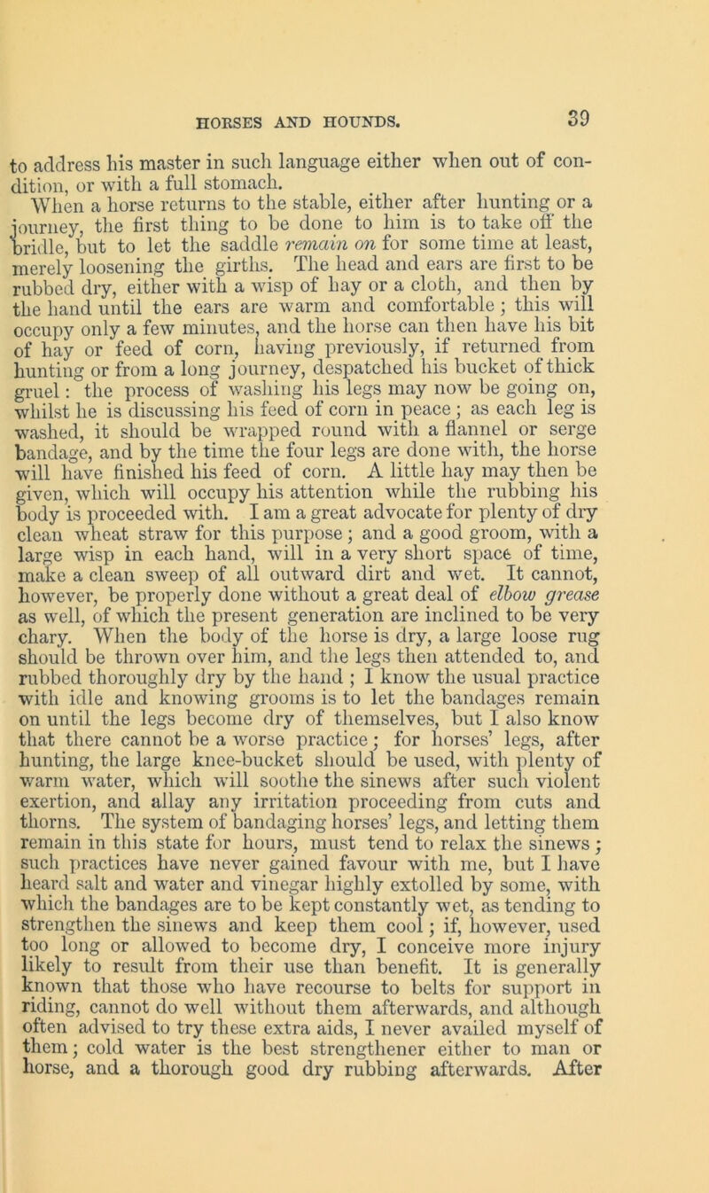 to address his master in such language either when out of con- dition, or with a full stomach. When a horse returns to the stable, either after hunting or a journey, the first thing to be done to him is to take off the bridle, but to let the saddle remain on for some time at least, merely loosening the girths. The head and ears are first to be rubbed dry, either with a wisp of hay or a cloth, and then by the hand until the ears are warm and comfortable; this will occupy only a few minutes, and the horse can then have his bit of hay or feed of corn, having previously, if returned from hunting or from a long journey, despatched his bucket of thick gruel: the process of washing his legs may now be going on, whilst he is discussing his feed of corn in peace ; as each leg is washed, it should be wrapped round with a flannel or serge bandage, and by the time the four legs are done with, the horse will have finished his feed of corn. A little hay may then be given, which will occupy his attention while the rubbing his body is proceeded with. I am a great advocate for plenty of dry clean wheat straw for this purpose ; and a good groom, with a large wisp in each hand, will in a very short space of time, make a clean sweep of all outward dirt and wet. It cannot, however, be properly done without a great deal of elbow grease as well, of which the present generation are inclined to be very chary. When the body of the horse is dry, a large loose rug should be thrown over him, and the legs then attended to, and rubbed thoroughly dry by the hand ; I know the usual practice with idle and knowing grooms is to let the bandages remain on until the legs become dry of themselves, but I also know that there cannot be a worse practice; for horses’ legs, after hunting, the large knee-bucket should be used, with plenty of warm water, which will soothe the sinews after such violent exertion, and allay any irritation proceeding from cuts and thorns. The system of bandaging horses’ legs, and letting them remain in this state for hours, must tend to relax the sinews ; such practices have never gained favour with me, but I have heard salt and water and vinegar highly extolled by some, with which the bandages are to be kept constantly w7et, as tending to strengthen the sinews and keep them cool; if, however, used too long or allowed to become dry, I conceive more injury likely to result from their use than benefit. It is generally known that those who have recourse to belts for support in riding, cannot do well without them afterwards, and although often advised to try these extra aids, I never availed myself of them; cold water is the best strengtliener either to man or horse, and a thorough good dry rubbing afterwards. After