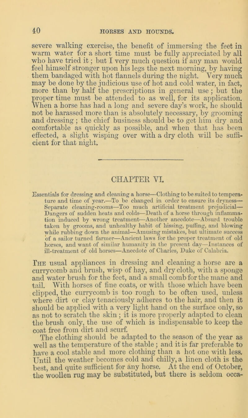 severe walking exercise, the benefit of immersing tlie feet in warm water for a short time must be fully appreciated by all who have tried it; but I very much question if any man would feel himself stronger upon his legs the next morning, by having them bandaged with hot flannels during the night. Very much may be done by the judicious use of hot and cold water, in fact, more than by half the prescriptions in general use ; but the proper time must be attended to as well, for its application. When a horse has had a long and severe day’s work, he should not be harassed more than is absolutely necessary, by grooming and dressing ; the chief business should be to get him dry and comfortable as quickly as possible, and when that has been effected, a slight wisping over with a dry cloth will be suffi- cient for that night. CHAPTER VI. Essentials for dressing and cleaning a horse—Clothing to be suited to tempera- ture and time of year.—To be changed in order to ensure its dryness— Separate cleaning-rooms—Too much artificial treatment prejudicial— Dangers of sudden heats and colds—Death of a horse through inflamma- tion induced by wrong treatment—Another anecdote—Absurd trouble taken by grooms, and unhealthy habit of hissing, pulling, and blowing while rubbing down the animal—Amusing mistakes, but ultimate success of a sailor turned farmer—Ancient laws for the proper treatment of old horses, and want of similar humanity in the present day—Instances of ill-treatment of old horses—Anecdote of Charles, Duke of Calabria. The usual appliances in dressing and cleaning a horse are a currycomb and brush, wisp of hay, and dry cloth, with a sponge and water brush for the feet, and a small comb for the mane and tail. With horses of fine coats, or with those which have been clipped, the currycomb is too rough to be often used, unless where dirt or clay tenaciously adheres to the hair, and then it should be applied with a very light hand on the surface only, so as not to scratch the skin ; it is more properly adapted to clean the brush only, the use of which is indispensable to keep the coat free from dirt and scurf. The clothing should be adapted to the season of the year as well as the temperature of the stable; and it is far preferable to have a cool stable and more clothing than a hot one with less. Until the weather becomes cold and chilly, a linen cloth is the best, and quite sufficient for any horse. At the end of October, the woollen rug may be substituted, but there is seldom occa-