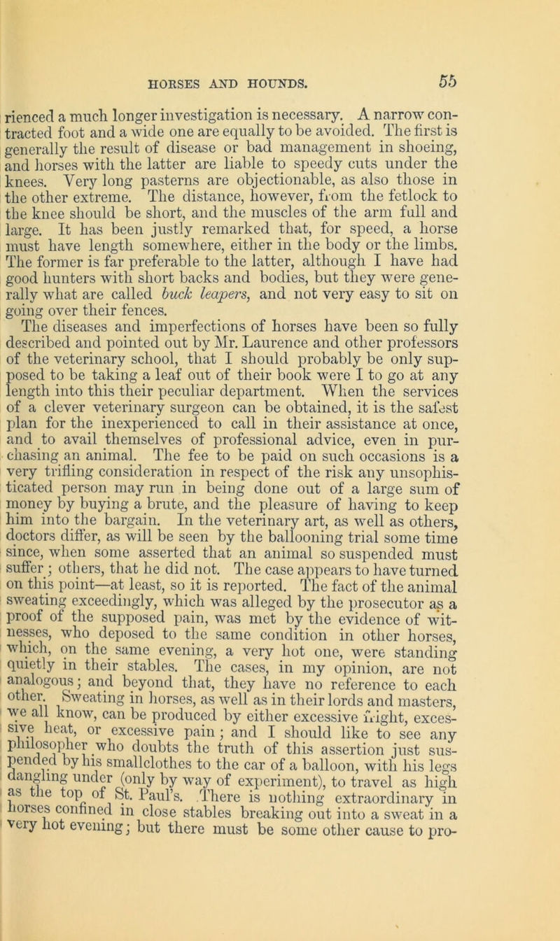 rienced a much longer investigation is necessary. A narrow con- tracted foot and a wide one are equally to be avoided. The first is generally the result of disease or bad management in shoeing, and horses with the latter are liable to speedy cuts under the knees. Very long pasterns are objectionable, as also those in the other extreme. The distance, however, from the fetlock to the knee should be short, and the muscles of the arm full and large. It has been justly remarked that, for speed, a horse must have length somewhere, either in the body or the limbs. The former is far preferable to the latter, although I have had good hunters with short backs and bodies, but they were gene- rally what are called buck leapers, and not very easy to sit on going over their fences. The diseases and imperfections of horses have been so fully described and pointed out by Mr. Laurence and other professors of the veterinary school, that I should probably be only sup- posed to be taking a leaf out of their book were I to go at any length into this their peculiar department. When the services of a clever veterinary surgeon can be obtained, it is the safest plan for the inexperienced to call in their assistance at once, and to avail themselves of professional advice, even in pur- chasing an animal. The fee to be paid on such occasions is a very trifling consideration in respect of the risk any unsophis- ticated person may run in being done out of a large sum of money by buying a brute, and the pleasure of having to keep him into the bargain. In the veterinary art, as well as others, doctors differ, as will be seen by the ballooning trial some time since, when some asserted that an animal so suspended must suffer; others, that he did not. The case appears to have turned on this point—at least, so it is reported. The fact of the animal sweating exceedingly, which was alleged by the prosecutor as a proof of the supposed pain, was met by the evidence of wit- nesses, who deposed to the same condition in other horses, winch, on the. same evening, a very hot one, were standing quietly in their stables. The cases, in my opinion, are not analogous; and beyond that, they have no reference to each other Sweating in horses, as well as in their lords and masters, we all know, can be produced by either excessive flight, exces- sive heat, or excessive pain ; and I should like to see any philosopher .who doubts the truth of this assertion just sus- pended by his smallclothes to the car of a balloon, with his legs angling under (only by way of experiment), to travel as high as the top of St. Paul’s. There is nothing extraordinary in lorses confined in close stables breaking out into a sweat in a very not evening j but there must be some other cause to pro-