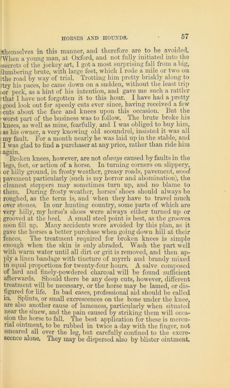 themselves in this manner, and therefore are to be avoided. 'When a young man, at Oxford, and not fully initiated into the •secrets of the jockey art, I got a most surprising fall from a big, Numbering brute, with large feet, which I rode a mile or two on {the road by way of trial. Trotting him pretty briskly along to Itry his paces, he came down on a sudden, without the least trip ;or peck, as a hint of his intention, and gave me such a rattler ! that I have not forgotten it to this hour. I have had a pretty ;good look out for speedy cuts ever since, having received a few i cuts about the face and knees upon this occasion. But the worst part of the business was to follow. The brute broke his knees, as well as mine, fearfully, and I was obliged to.buy him, :as bis owner, a very knowing old scoundrel, insisted it was all :my fault. For a month nearly he was laid up in the stable, and I was glad to find a purchaser at any price, rather than ride him : again. Broken knees, however, are not always caused by faults in the legs, feet, or action of a horse. In turning corners on slippery, or hilly ground, in frosty weather, greasy roads, pavement, wood ■ pavement particularly (such is my horror and abomination), the cleanest steppers may sometimes turn up, and no blame to them. During frosty weather, horses’ shoes should always be roughed, as the term is, and when they have to travel much over stones. In our hunting country, some parts of which are very hilly, my horse’s shoes were always either turned up or grooved at the heel. A small steel point is best, as the grooves soon fill up. Many accidents were avoided by this plan, as it gave the horses a better purchase when going down hill at their fences. The treatment required for broken knees is simple enough when the skin is only abraded. Wash the part well with warm water until all dirt or grit is removed, and then ap- ply a linen bandage with tincture of myrrh and brandy mixed in equal proportions for twenty-four hours. A salve composed of lard and finely-powdered charcoal will be found sufficient afterwards. Should there be any deep cuts, however, different treatment will be necessary, or the horse may be lamed, or dis- figured for life. In bad cases, professional aid should be called in. Splints, or small excrescences on the bone under the knee, are also another cause of lameness, particularly when situated near the sinew, and the pain caused by striking them will occa- sion the horse to fall. The best application for these is mercu- rial ointment, to be rubbed in twice a day with the finger, not smeared all over the leg, but carefully confined to the excre- scence alone. They may be dispersed also by blister ointment.