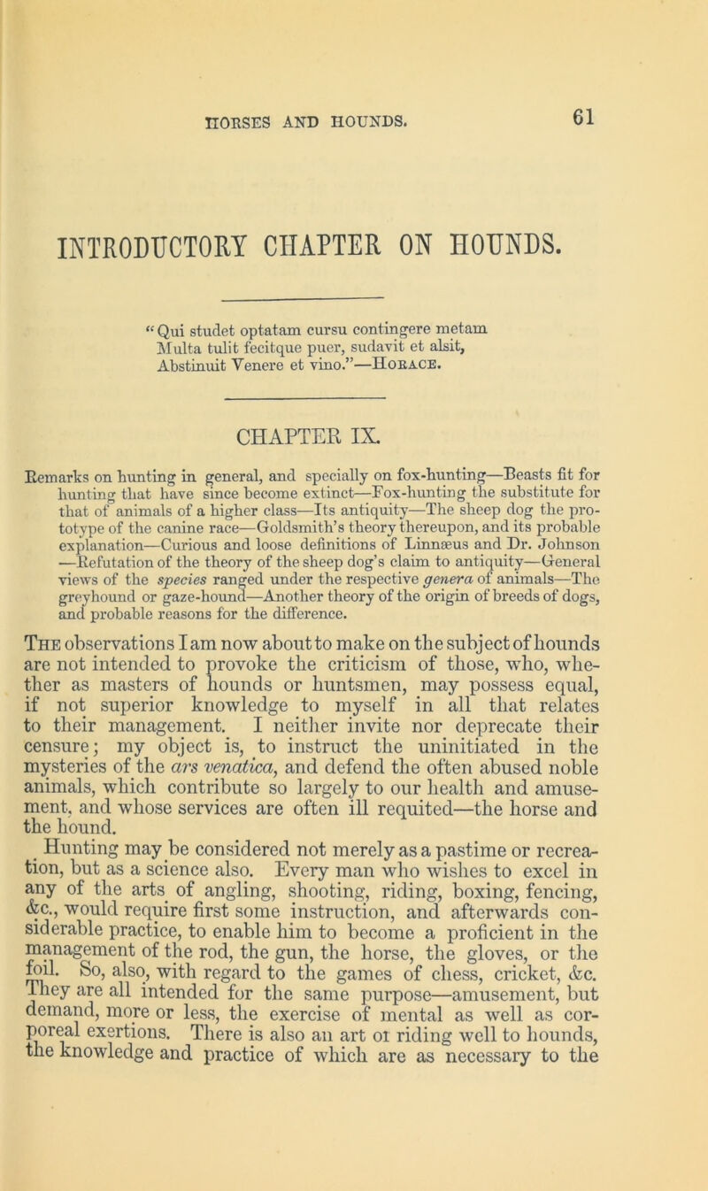 INTRODUCTORY CHAPTER ON HOUNDS. “ Qui studet optatam cursu cont inhere metam Multa tulit fecitque puer, sudavit et alsit, Abstinuit Yenere et vino.”—Kobace. CHAPTER IX. Remarks on bunting in general, and specially on fox-bunting—Beasts fit for bunting that have since become extinct—Box-hunting the substitute for that of animals of a higher class—Its antiquity—The sheep dog the pro- totype of the canine race—Goldsmith’s theory thereupon, and its probable explanation—Curious and loose definitions of Linnaeus and Dr. Johnson ■—Refutation of the theory of the sheep dog’s claim to antiquity—General views of the species ranged under the respective genera of animals—The greyhound or gaze-hound—Another theory of the origin of breeds of dogs, and probable reasons for the difference. The observations lam now about to make on the subject of bounds are not intended to provoke the criticism of those, -who, whe- ther as masters of hounds or huntsmen, may possess equal, if not superior knowledge to myself in all that relates to their management. I neither invite nor deprecate their censure; my object is, to instruct the uninitiated in the mysteries of the ars venatica, and defend the often abused noble animals, which contribute so largely to our health and amuse- ment. and whose services are often ill requited—the horse and the hound. # Hunting may be considered not merely as a pastime or recrea- tion, but as a science also. Every man who wishes to excel in any of the arts of angling, shooting, riding, boxing, fencing, &c., would require first some instruction, and afterwards con- siderable practice, to enable him to become a proficient in the management of the rod, the gun, the horse, the gloves, or the foil. So, also, with regard to the games of chess, cricket, &c. They are all intended for the same purpose—amusement, but demand, more or less, the exercise of mental as well as cor- poreal exertions. There is also an art 01 riding well to hounds, the knowledge and practice of which are as necessary to the