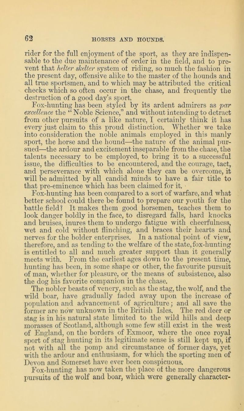 rider for the full enjoyment of the sport, as they are indispen- sable to the due maintenance of order in the field, and to pre- vent that helter skelter system ot riding, so much the fashion in the present day, offensive alike to the master of the hounds and all true sportsmen, and to which may be attributed the critical checks which so often occur in the chase, and frequently the destruction of a good day’s sport. Fox-hunting has been styled by its ardent admirers as par excellence the “Noble Science,” and without intending to detract from other pursuits of a like nature, I certainly think it has every just claim to this proud distinction. Whether we take into consideration the noble animals employed in this manly sport, the horse and the hound—the nature of the animal pur- sued—the ardour and excitement inseparable from the chase, the talents necessary to be employed, to bring it to a successful issue, the difficulties to be encountered, and the courage, tact, and perseverance with which alone they can be overcome, it will be admitted by all candid minds to have a fair title to that pre-eminence which has been claimed for it. Fox-hunting has been compared to a sort of warfare, and what better school could there be found to prepare our youth for the battle field1? It makes them good horsemen, teaches them to look danger boldly in the face, to disregard falls, hard knocks and bruises, inures them to undergo fatigue with cheerfulness, wet and cold without flinching, and braces their hearts and nerves for the bolder enterprises. In a national point of view, therefore, and as tending to the welfare of the state, fox-hunting is entitled to all and much greater support than it generally meets with. From the earliest ages down to the present time, hunting has been, in some shape or other, the favourite pursuit of man, whether for pleasure, or the means of subsistence, also the dog his favorite companion in the chase. The nobler beasts of venery, such as the stag, the wolf, and the wild boar, have gradually faded away upon the increase of population and advancement of agriculture; and all save the former are now unknown in the British Isles. The red deer or stag is in his natural state limited to the wild hills and deep morasses of Scotland, although some few still exist in the west of England, on the borders of Exmoor, where the once royal sport of stag hunting in its legitimate sense is still kept up, if not with all the pomp and circumstance of former days, yet with the ardour and enthusiasm, for which the sporting men of Devon and Somerset have ever been conspicuous. Fox-hunting has now taken the place of the more dangerous pursuits of the wolf and boar, which were generally character-