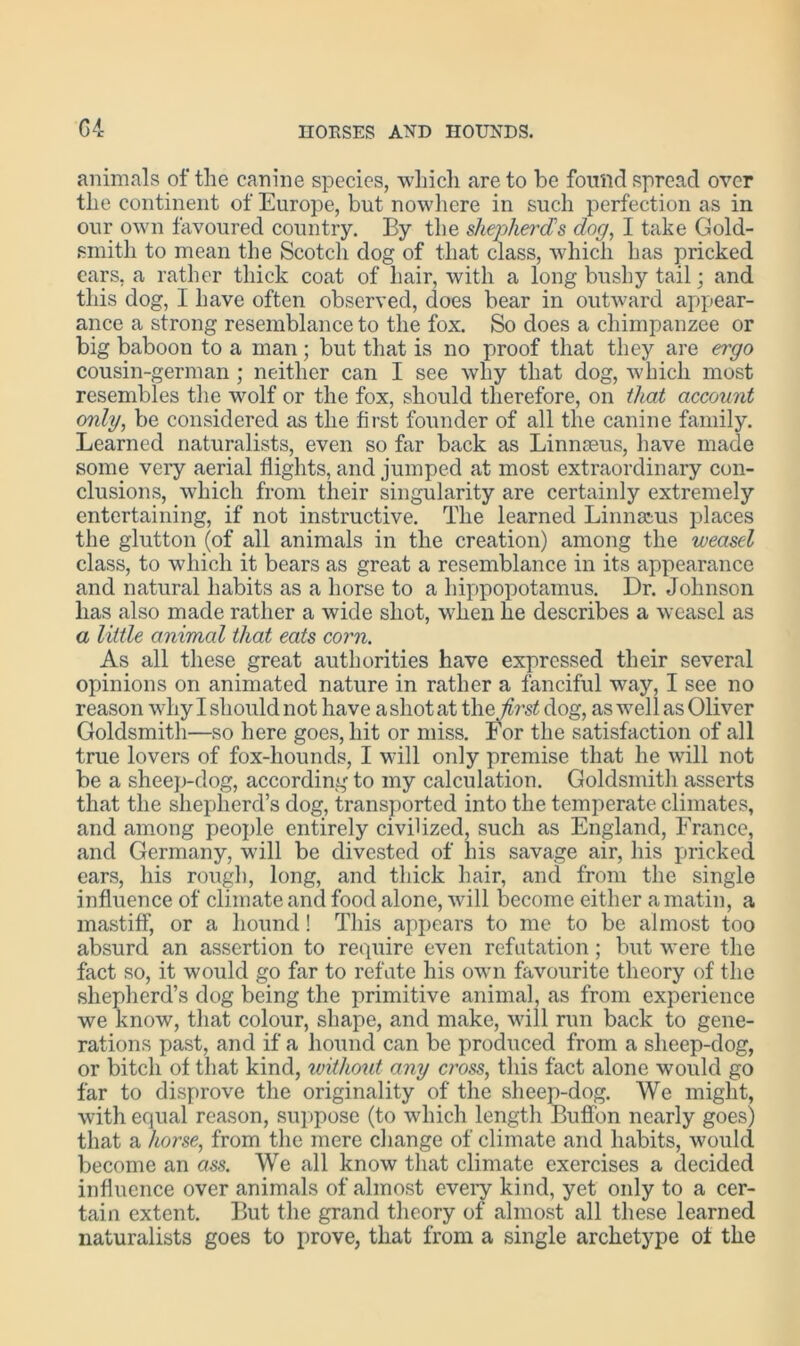 G4 animals of the canine species, ■which are to be found spread over the continent of Europe, but nowhere in such perfection as in our own favoured country. By the shepherds dorp I take Gold- smith to mean the Scotch dog of that class, which has pricked cars, a rather thick coat of hair, with a long bushy tail; and this dog, I have often observed, does bear in outward appear- ance a strong resemblance to the fox. So does a chimpanzee or big baboon to a man; but that is no proof that they are ergo cousin-german ; neither can I see why that dog, which most resembles the wolf or the fox, should therefore, on that account only, be considered as the first founder of all the canine family. Learned naturalists, even so far back as Linnaeus, have made some very aerial flights, and jumped at most extraordinary con- clusions, which from their singularity are certainly extremely entertaining, if not instructive. The learned Linnaeus places the glutton (of all animals in the creation) among the weasel class, to which it bears as great a resemblance in its appearance and natural habits as a horse to a hippopotamus. Dr. Johnson lias also made rather a wide shot, when he describes a weasel as a little animal that eats corn. As all these great authorities have expressed their several opinions on animated nature in rather a fanciful way, I see no reason whyl should not have ashotat the first dog, as wellas Oliver Goldsmith—so here goes, hit or miss. For the satisfaction of all true lovers of fox-hounds, I will only premise that he will not be a sheep-dog, according to my calculation. Goldsmith asserts that the shepherd’s dog, transported into the temperate climates, and among people entirely civilized, such as England, France, and Germany, will be divested of his savage air, his pricked ears, his rough, long, and thick hair, and from the single influence of climate and food alone, will become either a matin, a mastiff, or a hound! This appears to me to be almost too absurd an assertion to require even refutation; but were the fact so, it would go far to refute his own favourite theory of the shepherd’s dog being the primitive animal, as from experience we know, that colour, shape, and make, will run back to gene- rations past, and if a hound can be produced from a sheep-dog, or bitch of that kind, without any cross, this fact alone would go far to disprove the originality of the sheep-dog. We might, with equal reason, suppose (to which length Buffon nearly goes) that a horse, from the mere change of climate and habits, would become an ass. We all know that climate exercises a decided influence over animals of almost every kind, yet only to a cer- tain extent. But the grand theory of almost all these learned naturalists goes to prove, that from a single archetype of the