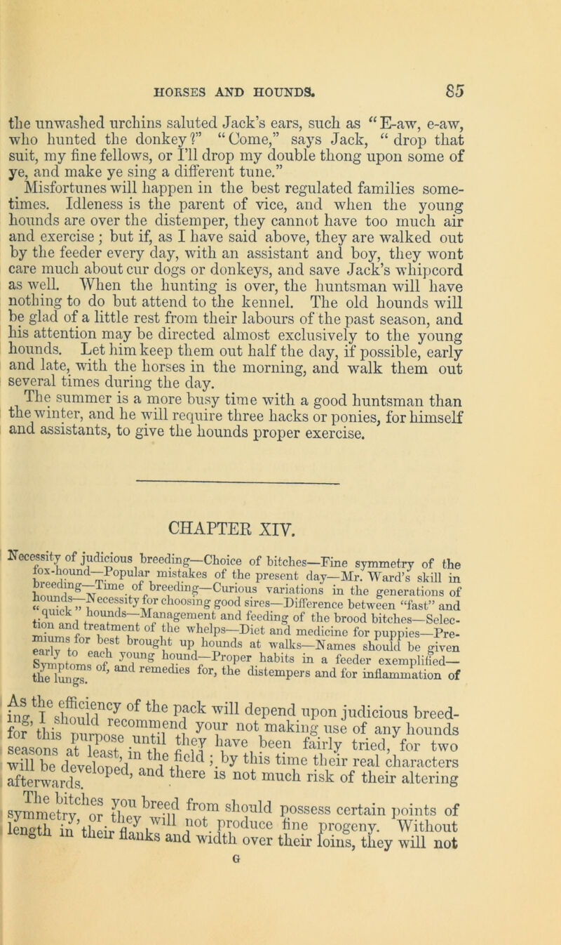 the unwashed urchins saluted Jack’s ears, such as “E-aw, e-aw, who hunted the donkey!” “Come,” says Jack, “drop that suit, my fine fellows, or I’ll drop my double thong upon some of ye, and make ye sing a different tune.” Misfortunes will happen in the best regulated families some- times. Idleness is the parent of vice, and when the young hounds are over the distemper, they cannot have too much air and exercise; but if, as I have said above, they are walked out by the feeder every day, with an assistant and boy, they wont care much about cur dogs or donkeys, and save Jack’s whipcord as well. When the hunting is over, the huntsman will have nothing to do but attend to the kennel. The old hounds will be glad of a little rest from their labours of the past season, and his attention may be directed almost exclusively to the young hounds. Let him keep them out half the day, if possible, early and late, with the horses in the morning, and walk them out several times during the day. The summer is a more busy time with a good huntsman than the winter, and he will require three hacks or ponies, for himself and assistants, to give the hounds proper exercise. CHAPTER XIV. Necessity of judicious breeding Choice of bitches-Fine symmetry of the iox-hound—Popular mistakes of the present day—Mr. Ward’s skill in hnnf ln^~Time of 1Curious variations in the generations of choosing good sires—Difference between “fast” and tien ^l hoi‘nds-Mfinagernent and feeding of the brood bitches-Selcc- tnn and treatment of the whelps—Diet and medicine for puppies—Pre- “rStof°2ekSt br°Ug Xt UP! “ at -^s-Names should be given SvirmU voung 0}lnd Proper habits in a feeder exemplified— Uie lungs. remedies for> the distempers and for inflammation of I6slSuidnrPP0f the P?ck Wil1 depend T1P°n judicious breed- y°iTr not makil'g use of any hounds seasons at W in^i! ?fT lave, bee.n fairly tried, for two will be develonorl i 11e,?c ^ 5.by tins tune their real characters afterwards * ’ nd ^ iere 1S n°t much risk of their altering symmetrv ^'or ti?U kre-ci^ p'om should possess certain points of lS in’their fl/ iJ111 ]10t- Induce tine Progeny. Without & eir flanks and width over their loins, they will not