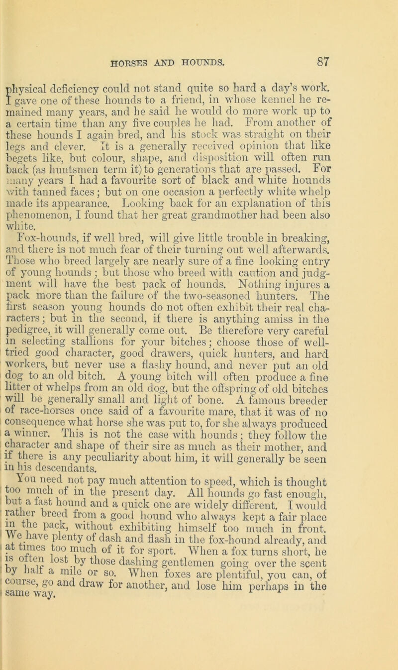physical deficiency could not stand quite so hard a day’s work. I gave one of these hounds to a friend, in whose kennel he re- mained many years, and he said he would do more work up to a certain time than any five couples he had. From another of these hounds I again bred, and his stock was straight on their legs and clever. It is a generally received opinion that like begets like, but colour, shape, and disposition will often run back (as huntsmen term it) to generations that are passed. For many years I had a favourite sort of black and white hounds with tanned faces; but on one occasion a perfectly white whelp made its appearance. Looking back for an explanation of this phenomenon, I found that her great grandmother had been also white. Fox-hounds, if well bred, will give little trouble in breaking, and there is not much fear of their turning out well afterwards. Those who breed largely are nearly sure of a fine looking entry of young hounds ; but those who breed with caution and judg- ment will have the best pack of hounds. Nothing injures a pack more than the failure of the two-seasoned hunters. The first season young hounds do not often exhibit their real cha- racters ; but in the second, if there is anything amiss in the pedigree, it will generally come out. Be therefore very careful in selecting stallions for your bitches; choose those of well- tried good character, good drawers, quick hunters, and hard workers, but never use a flashy hound, and never put an old dog to an old bitch. A young bitch will often produce a fine litter of whelps from an old dog, but the offspring of old bitches will be generally small and light of bone. A famous breeder of race-liorses once said of a favourite mare, that it was of no consequence what horse she was put to, for she always produced a winner. This is not the case with hounds; they follow the character and shape of their sire as much as their mother, and if there is any peculiarity about him, it will generally be seen m his descendants. You need not pay much attention to speed, which is thought too much of in the present day. All hounds go fast enough, but a fast hound and a quick one are widely different. I would rather breed from a good hound who always kept a fair place m the pack, without exhibiting himself too much in front. e have plenty of dash and flash in the fox-hound already, and a times too much of it for sport. When a fox turns short, he is oltcn lost by those dashing gentlemen going over the scent y lali a mile or so. When foxes are plentiful, you can, of course, go and draw for another, and lose him perhaps in the • same way. 1