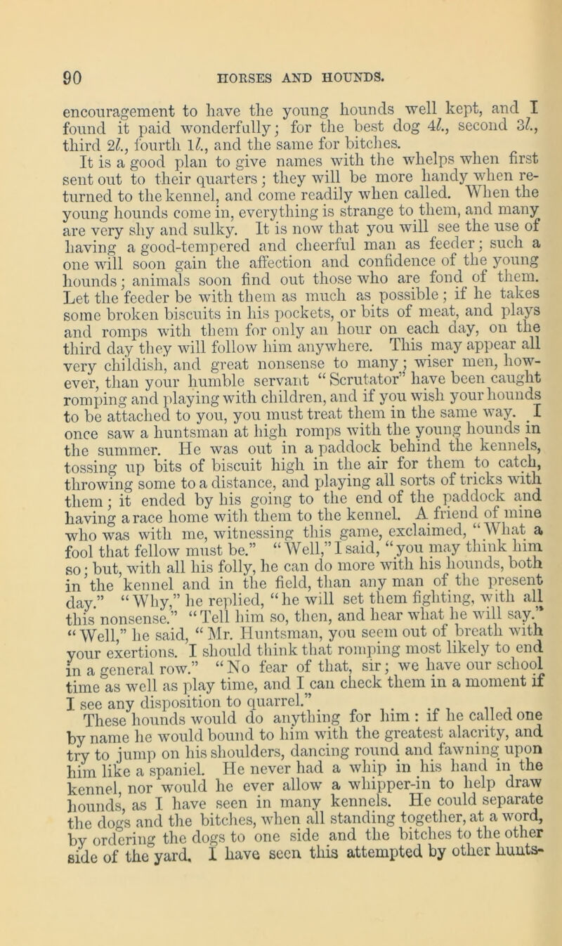 encouragement to have the young hounds well kept, and I found it paid wonderfully; for the best dog 41., second 3/., third 21., fourth 1/., and the same for bitches. It is a good plan to give names with the whelps when first sent out to their quarters ; they will be more handy when re- turned to the kennel, and come readily when called. W hen the young hounds come in, every thing is strange to them, and many are very shy and sulky. It is now that you will see the use of having a good-tempered and cheerful man as feeder; such a one will soon gain the affection and confidence of the young hounds; animals soon find out those who are fond of them. Let the feeder be with them as much as possible ; if he takes some broken biscuits in his pockets, or bits of meat, and plays and romps with them for only an hour on each day, on the third day they will follow him anywhere. This may appear all very childish, and great nonsense to many; wiser men, how- ever, than your humble servant “ Scrutator” have been caught romping and playing with children, and if you wish your hounds to be attached to you, you must treat them in the same way. I once saw a huntsman at high romps with the young hounds in the summer. He was out in a paddock behind the kennels, tossing up bits of biscuit high in the air for them to catch, throwing some to a distance, and playing all sorts of tricks with them; it ended by bis going to the end of the paddock and having a race home with them to the kennel. A friend of mine who was with me, witnessing this game, exclaimed, “ M hat a fool that fellow must be.” “ Well,” I said, “ you may think him so • but, with all his folly, he can do more with his hounds, both in the kennel and in the field, than any man of the present day.” “Why,” he replied, “he will set them fighting, with all this nonsense.” “Tell him so, then, and hear what he will say.’* “ Well,” he said, “ Mr. Huntsman, you seem out of breath with your exertions. I should think that romping most likely to end. in a general row.” “No fear of that, sir; we have our school time as well as play time, and l ean check them in a moment if I see any disposition to quarrel.” # These hounds would do anything for him : if he called one by name lie would bound to him with the greatest alacrity, and try to jump on his shoulders, dancing round and fawning upon him like a spaniel. He never had a whip in his hand m the kennel, nor would he ever allow a whipper-in to help draw hounds, as I have seen in many kennels. He could separate the dogs and the bitches, when all standing together, at a word, by ordering the dogs to one side and the bitches to the other side of the”yard. I have seen this attempted by other hunts-