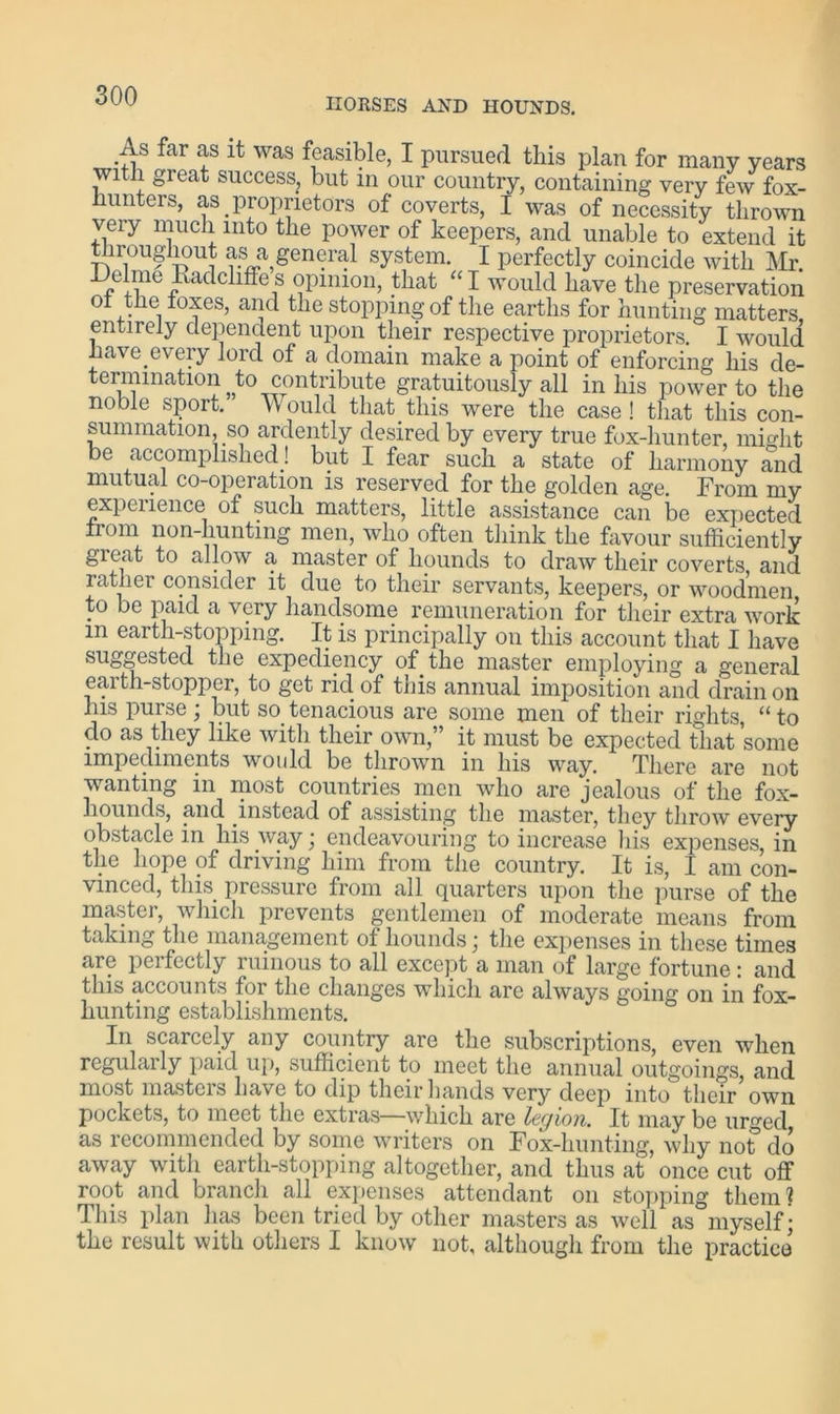 HORSES AND HOUNDS. As far as it was feasible, I pursued this plan for many years with gi eat success, but in our country, containing very few fox- hunters, as proprietors of coverts, I was of necessity thrown very much into the power of keepers, and unable to extend it iroughout as a general system. I perfectly coincide with Mr. JJelme Eadehffes opinion, that “I would have the preservation ot the foxes, and the stopping of the earths for hunting matters entirely dependent upon their respective proprietors. I would have every lord of a domain make a point of enforcing his de- termination to contribute gratuitously all in his power to the noble sport. Would that_this were the case! that this con- summation, so ardently desired by every true fox-hunter, might be accomplished! but I fear such a state of harmony and mutual co-operation is reserved for the golden age. From my experience of such matters, little assistance can be expected from non-hunting men, who often think the favour sufficiently great to allow a master of hounds to draw their coverts and rather consider it due to their servants, keepers, or woodmen to be paid a very handsome remuneration for their extra work m earth-stopping. It is principally on this account that I have suggested the expediency of the master employing a general earth-stopper, to get rid of this annual imposition and drain on his purse ; but so tenacious are some men of their rights, “ to do as they like with their own,” it must be expected that some impediments would be thrown in his way. There are not wanting in most countries men who are jealous of the fox- hounds, and instead of assisting the master, they throw every obstacle in his way • endeavouring to increase his expenses, in the hope of driving him from the country. It is, I am con- vinced, this pressure from all quarters upon the purse of the master, which prevents gentlemen of moderate means from taking the management of hounds; the expenses in these times are pcifectly ruinous to all except a man of large fortune: and this accounts for the changes which are always going on in fox- hunting establishments. In scarcely any country are the subscriptions, even when regularly paid up, sufficient to meet the annual outgoings, and most masters have to clip their hands very deep into their own pockets, to meet the extras—which are legion. It maybe urged as recommended by some writers on Fox-hunting, why not clo away with earth-stopping altogether, and thus at once cut off root and branch all expenses attendant on stopping them ? This plan has been tried by other masters as well as myself; the result with others I know not, although from the practice