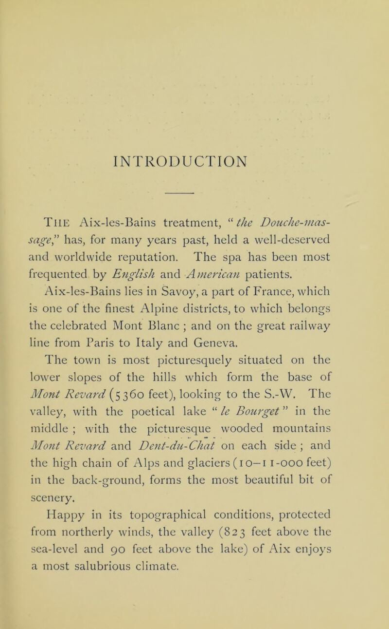 INTRODUCTION The Aix-les-Bains treatment, tJie Douche-mas- sage has, for many years past, held a well-deserved and worldwide reputation. The spa has been most frequented by English and Amencati patients. Aix-les-Bains lies in Savoy, a part of France, which is one of the finest Alpine districts, to which belongs the celebrated Mont Blanc ; and on the great railway line from Paris to Italy and Geneva. The town is most picturesquely situated on the lower slopes of the hills which form the base of Mont Revard (5360 feet), looking to the S.-W. The valley, with the poetical lake “ le Bourget ” in the middle ; with the picturesque wooded mountains Mont Revard and Dent-du-Chat on each side ; and the high chain of Alps and glaciers (i o—i i-ooo feet) in the back-ground, forms the most beautiful bit of scenery. Happy in its topographical conditions, protected from northerly winds, the valley (823 feet above the sea-level and 90 feet above the lake) of Aix enjoys a most salubrious climate.