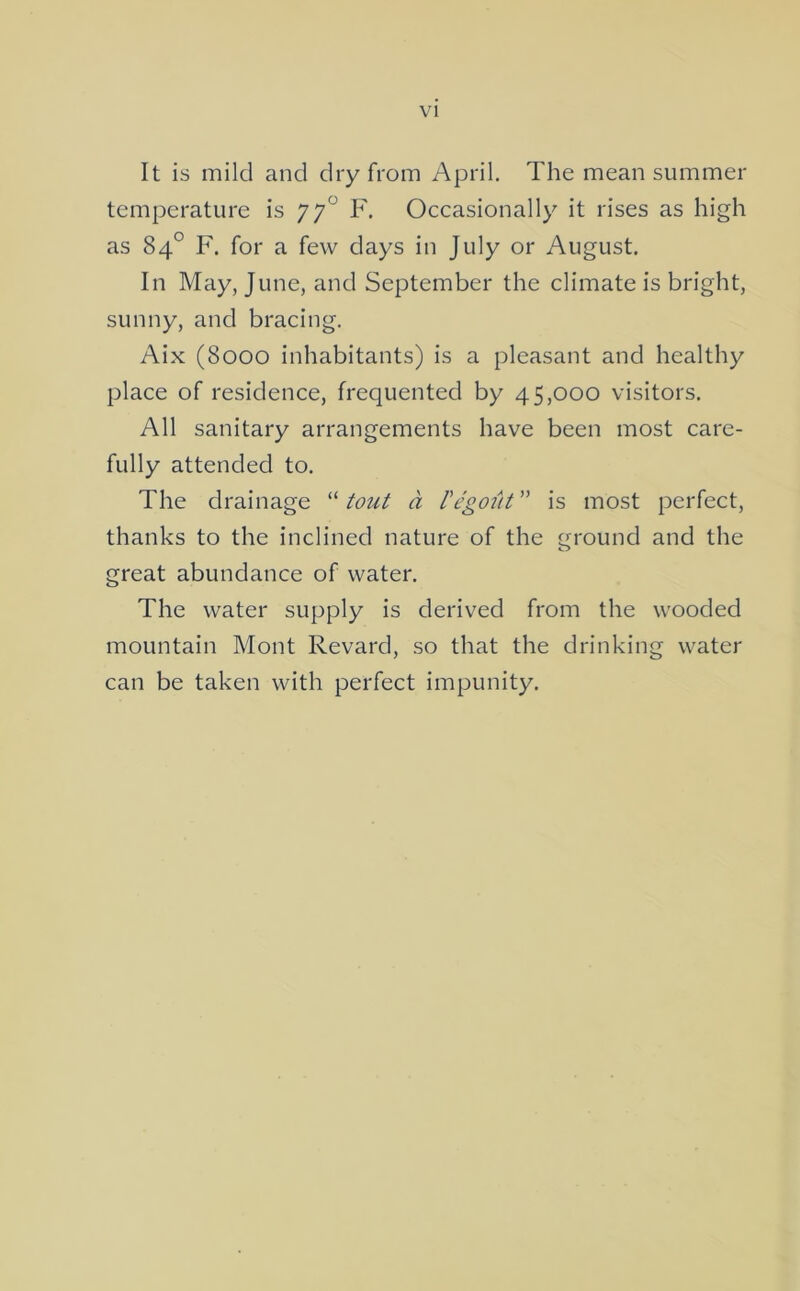 VI It is mild and dry from April. The mean summer temperature is 77*^ F. Occasionally it rises as high as 84° F. for a few days in July or August, In May, June, and September the climate is bright, sunny, and bracing. Aix (8000 inhabitants) is a pleasant and healthy place of residence, frequented by 45,000 visitors. All sanitary arrangements have been most care- fully attended to. The drainage “ tout a I'e'gotit ” is most perfect, thanks to the inclined nature of the ground and the great abundance of water. The water supply is derived from the wooded mountain Mont Revard, so that the drinking water can be taken with perfect impunity.