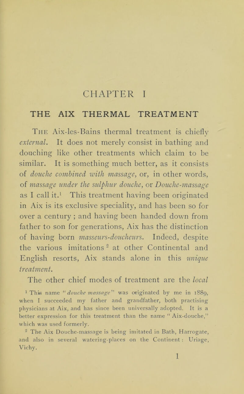 THE AIX THERMAL TREATMENT The Aix-les-Bains thermal treatment is chiefly external. It does not merely consist in bathing and douching like other treatments which claim to be similar. It is something much better, as it consists of douche combined with massage, or, in other words, of massage under the sulphur douche, or Douche-massage as I call it.^ This treatment having been originated in Aix is its exclusive speciality, and has been so for over a century ; and having been handed down from father to son for generations, Aix has the distinction of having born masseurs-douchenrs. Indeed, despite the various imitations “ at other Continental and English resorts, Aix stands alone in this unique treatment. The other chief modes of treatment are the local ' Thifi name “ douche vwssage'’' was originated by me in 1S89, when I succeeded my father and grandfather, both practising physicians at Aix, and has since been universally adopted. It is a better expression for this treatment than the name “ Aix-douche,” which was used formerly. - The Aix Douche-massage is being imitated in Bath, Harrogate, and also in several watering-places on the Continent : Uriage, V’ichy. 1