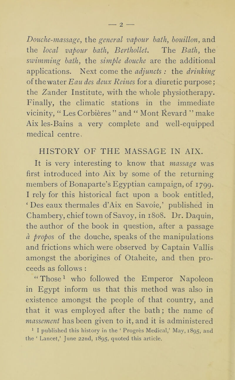 Douche-massage, the general vapour hath, bouillon, and the local vapour bath, Berthollet. The Bath, the swimming bath, the simple douche are the additional applications. Next come the adjuncts : the drinking of the water Eau des deux Reines for a diuretic purpose; the Zander Institute, with the whole physiotherapy. Finally, the climatic stations in the immediate vicinity, “ Les Corbieres ” and “ Mont Revard ” make Aix les-Bains a very complete and well-equipped medical centre, HISTORY OF THE MASSAGE IN AIX. It is very interesting to know that massage was first introduced into Aix by some of the returning members of Bonaparte’s Egyptian campaign, of 1799. I rely for this historical fact upon a book entitled, ‘ Des eaux therrnales d’Aix en Savoie,’ published in Chambery, chief town of Savoy, in 1808. Dr. Daquin, the author of the book in question, after a passage a propos of the douche, speaks of the manipulations and frictions which were observed by Captain Vallis amongst the aborigines of Otaheite, and then pro- ceeds as follows : “ Those ^ who followed the Emperor Napoleon in Egypt inform us that this method was also in existence amongst the people of that country, and that it was employed after the bath ; the name of massement has been given to it, and it is administered ' I published this history in the ‘ Progres Medical,’ May, 1895, and the ‘ Lancet,’ June 22nd, 1895, quoted this article.