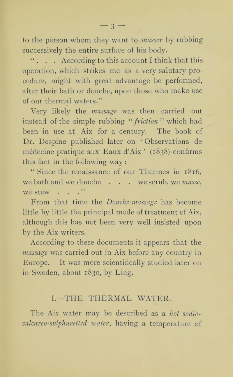 to the person whom they want to masser by rubbing successively the entire surface of his body. “ . . . According to this account I think that this operation, which strikes me as a very salutary pro- cedure, might with great advantage be performed, after their bath or douche, upon those who make use of our thermal waters.” Very likely the massage was then carried out instead of the simple rubbing ‘^friction ” which had been in use at Aix for a century. The book of Dr. Despine published later on ‘ Observations de medecine pratique aux Eaux d’Aix ’ (1838) confirms this fact in the following way: “ Since the renaissance of our Thermes in 1816, we bath and we douche ... we scrub, we masse, we stew . . . ” From that time the Douche-massage has become little by little the principal mode of treatment of Aix, although this has not been very well insisted upon by the Aix writers. According to these documents it appears that the massage was carried out in Aix before any country in Europe. It was more scientifically studied later on in Sweden, about 1830, by Ling. I.—THE THERMAL WATER. The Aix water may be described as a hot sodio- calcarco-sulphnrettcd water, having a temperature of