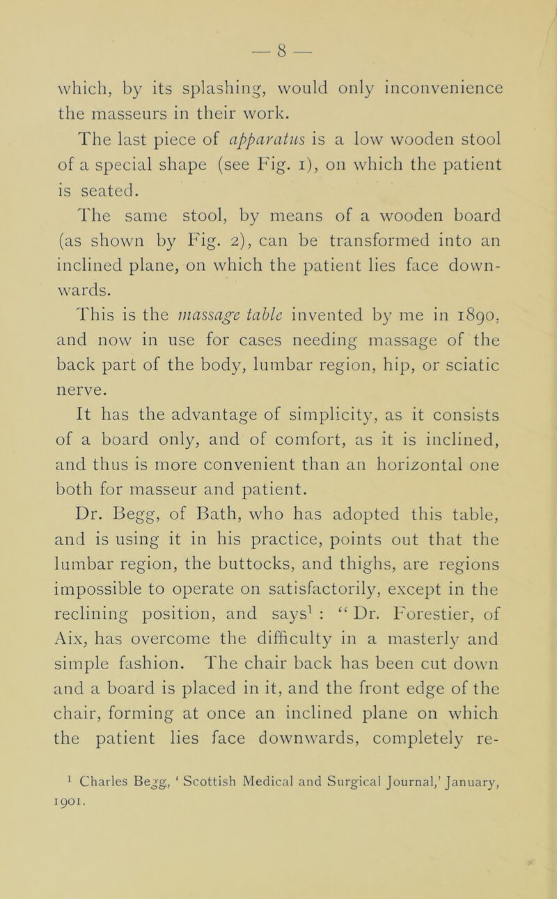 which, by its splashing, would only inconvenience the masseurs in their work. The last piece of apparatus is a low wooden stool of a special shape (see Fig. i), on which the patient is seated. The same stool, by means of a wooden board (as shown by Fig. 2), can be transformed into an inclined plane, on which the patient lies face down- wards. This is the massage table invented by me in 1890, and now in use for cases needing massage of the back part of the body, lumbar region, hip, or sciatic nerve. It has the advantage of simplicity, as it consists of a board only, and of comfort, as it is inclined, and thus is more convenient than an horizontal one both for masseur and patient. Dr. Begg, of Bath, who has adopted this table, and is using it in his practice, points out that the lumbar region, the buttocks, and thighs, are regions impossible to operate on satisfactorily, except in the reclining position, and says^ : “ Dr. Forestier, of Aix, has overcome the difficulty in a masterl}^ and simple fashion. The chair back has been cut down and a board is placed in it, and the front edge of the chair, forming at once an inclined plane on which the patient lies face downwards, completely re- * Charles Bejg, ‘ Scottish Medical and Surgical Journal,’ January, 1901.