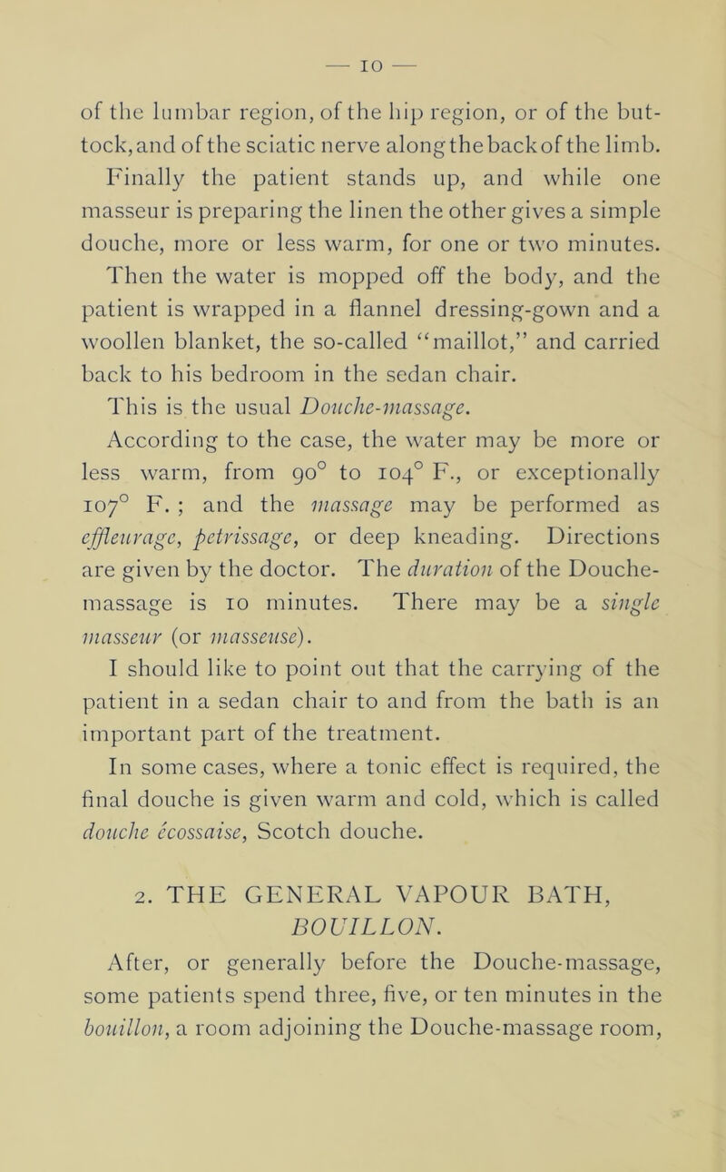 of the lumbar region, of the hip region, or of the but- tock,and of the sciatic nerve alongthebackof the limb. Finally the patient stands up, and while one masseur is preparing the linen the other gives a simple douche, more or less warm, for one or two minutes. Then the water is mopped off the body, and the patient is wrapped in a flannel dressing-gown and a woollen blanket, the so-called “maillot,” and carried back to his bedroom in the sedan chair. This is the usual Donclie-inassage. According to the case, the water may be more or less warm, from go° to 104° F., or exceptionally 107° F, ; and the massage may be performed as effleurage, petrissage, or deep kneading. Directions are given by the doctor. The duration of the Douche- massage is 10 minutes. There may be a single masseur (or masseuse). I should like to point out that the carrying of the patient in a sedan chair to and from the bath is an important part of the treatment. In some cases, where a tonic effect is required, the final douche is given warm and cold, which is called dotiche ecossaise, Scotch douche, 2, THE GENERAL VAPOUR BATH, BOUILLON. After, or generally before the Douche-massage, some patients spend three, five, or ten minutes in the bouillon, a room adjoining the Douche-massage room.