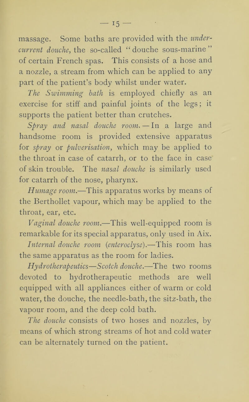 massage. Some baths are provided with the under- current douche, ih.e so-called “douche sous-marine ” of certain French spas. This consists of a hose and a nozzle, a stream from which can be applied to any part of the patient’s body whilst under water. The Swimming bath is employed chiefly as an exercise for stiff and painful joints of the legs; it supports the patient better than crutches. Spray and nasal douche room. — In a large and handsome room is provided extensive apparatus for spray or pulverisation, which may be applied to the throat in case of catarrh, or to the face in case of skin trouble. The nasal douche is similarly used for catarrh of the nose, pharynx. Humage room.—This apparatus works by means of the Berthollet vapour, which may be applied to the throat, ear, etc. Vaginal douche room.—This well-equipped room is remarkable for its special apparatus, only used in Aix. Internal douche room (entcroclyse).—This room has the same apparatus as the room for ladies. Hydrotherapeidics—Scotch douche.—The two rooms devoted to hydrotherapeutic methods are well equipped with all appliances either of warm or cold water, the douche, the needle-bath, the sitz-bath, the vapour room, and the deep cold bath. The douche consists of two hoses and nozzles, by means of which strong streams of hot and cold water can be alternately turned on the patient.