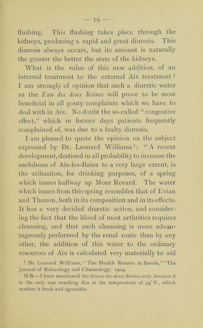 Hushing. This flushing takes place through the kidneys, producing a rapid and great diuresis. This diuresis always occurs, but its amount is naturally the greater the better the state of the kidneys. What is the value of this new addition, of an internal treatment to the external Aix treatment ? I am strongly of opinion that such a diuretic water as the Eau des deux Reines will prove to be most beneflcial in all gouty complaints which we have to deal with in Aix. No doubt the so-called “congestive effect,” which in former days patients frequently complained of, was due to a faulty diuresis. I am pleased to quote the opinion on the subject expressed by Dr. Leonard Williams L “A recent development, destined in all probability to increase the usefulness of Aix-les-Bains to a very large extent, is the utilisation, for drinking purposes, of a spring which issues halfway up Mont Revard. The water which issues from this spring resembles that of Evian and Thonon, both in its composition and in its effects. It has a very decided diuretic action, and consider- ing the fact that the blood of most arthritics requires cleansing, and that such cleansing is more advan- tageously performed by the renal route than by any other, the addition of this water to the ordinary resources of Aix is calculated very materially to aid * Dr. Leonard Williams, “The Health Resorts in Savoie,’’ ‘The Journal of Balneology and Climatology,’ 1904. N.B.— I have mentioned the Sotirce des devx Reines on\v, because it is the only one reaching Aix at the temperature of 54° F., which renders it fresh and agreeable.