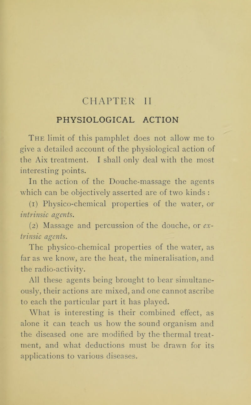 CHAPTER II PHYSIOLOGICAL ACTION The limit of this pamphlet does not allow me to give a detailed account of the physiological action of the Aix treatment. I shall only deal with the most interesting points. In the action of the Douche-massage the agents which can be objectively asserted are of two kinds : (1) Physico-chemical properties of the water, or intrinsic agents. (2) Massage and percussion of the douche, or ex- trinsic agents. The physico-chemical properties of the water, as far as we know, are the heat, the mineralisation, and the radio-activit}’. All these agents being brought to bear simultane- ously, their actions are mixed, and one cannot ascribe to each the particular part it has pla}^ed. What is interesting is their combined effect, as alone it can teach us how the sound organism and the diseased one are modified by the thermal treat- ment, and what deductions must be drawn for its applications to various diseases.