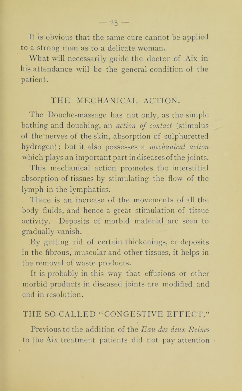 It is obvious that the same cure cannot be applied to a strong man as to a delicate woman. What will necessaril}^ guide the doctor of Aix in his attendance will he the general condition of the patient. THE MECHANICAL ACTION. The Douche-massage has not only, as the simple bathing and douching, an action of contact (stimulus of the nerves of the skin, absorption of sulphuretted hydrogen); but it also possesses a mechanical action which plays an important part in diseasesof the joints. This mechanical action promotes the interstitial absorption of tissues by stimulating the flow of the lymph in the lymphatics. There is an increase of the movements of all the body fluids, and hence a great stimulation of tissue activity. Deposits of morbid material arc seen to gradiiall}' vanish. Ify getting rid of certain thickenings, or deposits in the fibrous, muscular and other tissues, it helps in the removal of waste products. It is probably in this way that effusions or other morbid products in diseased joints are modified and end in resolution. THE SO-CALLED “CONGESTIVE EFFECT.^ Previous to the addition of the Ran dcs denx Rcincs to the Aix treatment patients did not pay attention