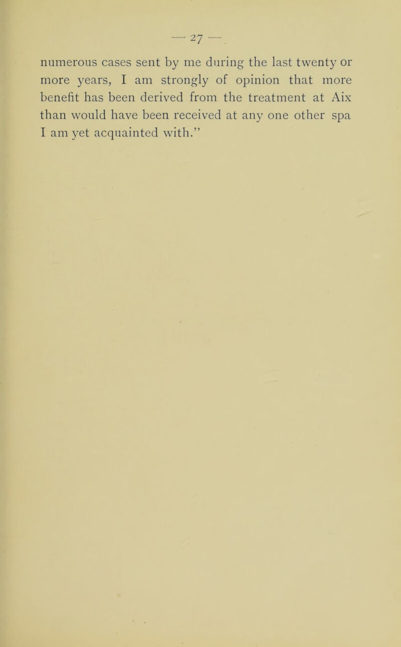 numerous cases sent by me during the last twenty or more years, I am strongly of opinion that more benefit has been derived from the treatment at Aix than would have been received at any one other spa I am yet acquainted with.”