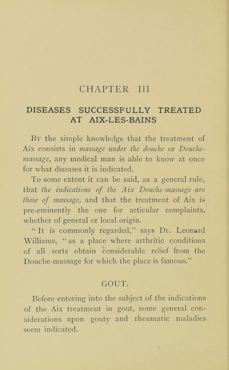 CHAPTER III DISEASES SUCCESSFULLY TREATED AT AIX-LES-BAINS By the simple knowledge that the treatment of Aix consists in massage tinder the douche or Douche- massage, any medical man is able to know at once for what diseases it is indicated. To some extent it can be said, as a general rule, that the indications of the Aix Douche-massage arc those of massage, and that the treatment of Aix is pre-eminently the one for articular complaints, whether of general or local origin. “ It is commonly regarded,” says Dr. Leonard Williams, “ as a place where arthritic conditions of all sorts obtain considerable relief from the Douche-massage for which the place is famous.” GOUT. Before entering into the subject of the indications of the Aix treatment in gout, some general con- siderations upon gouty and rheumatic maladies seem indicated.