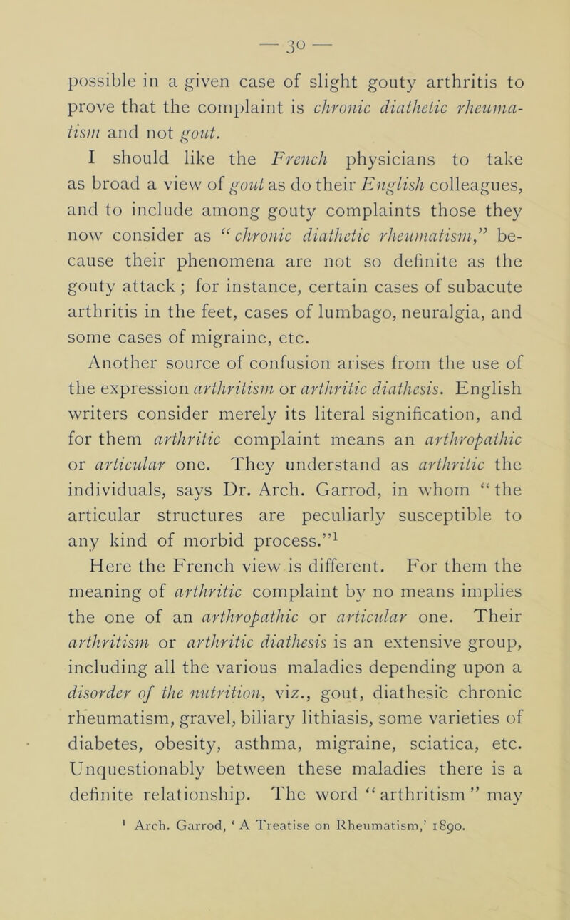 possible in a given case of slight gouty arthritis to prove that the complaint is chronic diathetic rheuina- tisin and not gout. I should like the French physicians to take as broad a view of gout as do their English colleagues, and to include among gouty complaints those they now consider as “ chronic diathetic rheumatism,'” be- cause their phenomena are not so definite as the gouty attack ; for instance, certain cases of subacute arthritis in the feet, cases of lumbago, neuralgia, and some cases of migraine, etc. Another source of confusion arises from the use of the expression arthritism or arthritic diathesis. English writers consider merely its literal signification, and for them arthritic complaint means an arthropaihic or articidar one. They understand as arthritic the individuals, says Dr. Arch. Garrod, in whom “ the articular structures are peculiarly susceptible to any kind of morbid process.”^ Here the French view is different. For them the meaning of arthritic complaint by no means implies the one of an arthropaihic or articular one. Their arthritism or arthritic diathesis is an extensive group, including all the various maladies depending upon a disorder of the nutrition, viz., gout, diathesic chronic rheumatism, gravel, biliary lithiasis, some varieties of diabetes, obesity, asthma, migraine, sciatica, etc. Unquestionably between these maladies there is a definite relationship. The word “ arthritism ” may ' Arch. Garrod, ‘ A Treatise on Rheumatism,’ 1890.