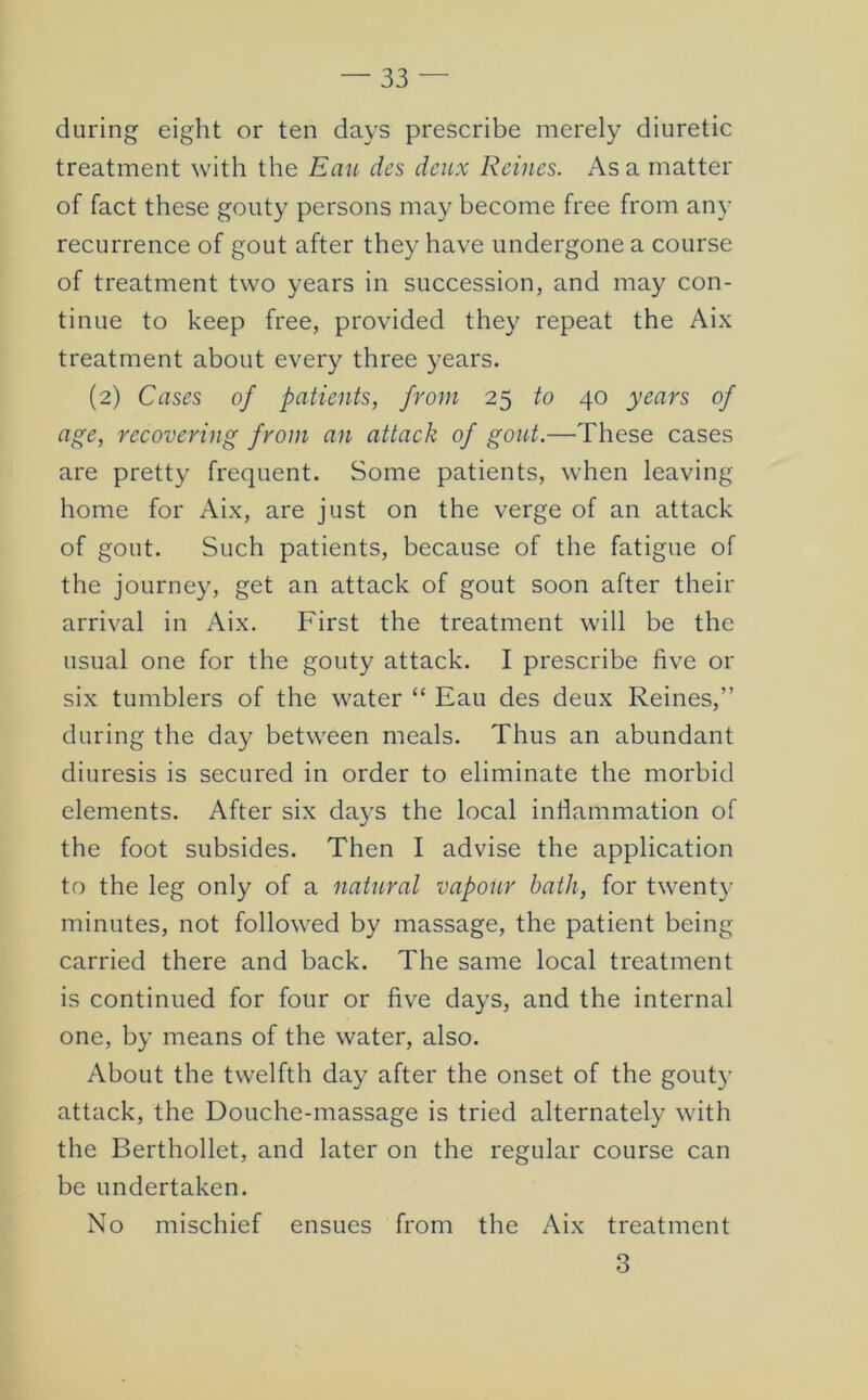 during eight or ten days prescribe merely diuretic treatment with the Eau dcs deux Reines. As a matter of fact these gouty persons may become free from any recurrence of gout after they have undergone a course of treatment two years in succession, and may con- tinue to keep free, provided they repeat the Aix treatment about every three years. (2) Cases of patients, from 25 to 40 years of age, recovering from an attack of gout.—These cases are pretty frequent. Some patients, when leaving home for Aix, are just on the verge of an attack of gout. Such patients, because of the fatigue of the journey, get an attack of gout soon after their arrival in Aix. First the treatment will be the usual one for the gouty attack. I prescribe five or six tumblers of the water “ Eau des deux Reines,” during the day between meals. Thus an abundant diuresis is secured in order to eliminate the morbid elements. After six days the local inflammation of the foot subsides. Then I advise the application to the leg only of a natural vapour bath, for twenty minutes, not followed by massage, the patient being carried there and back. The same local treatment is continued for four or five days, and the internal one, by means of the water, also. About the twelfth day after the onset of the gouty attack, the Douche-massage is tried alternately with the Berthollet, and later on the regular course can be undertaken. No mischief ensues from the Aix treatment 3