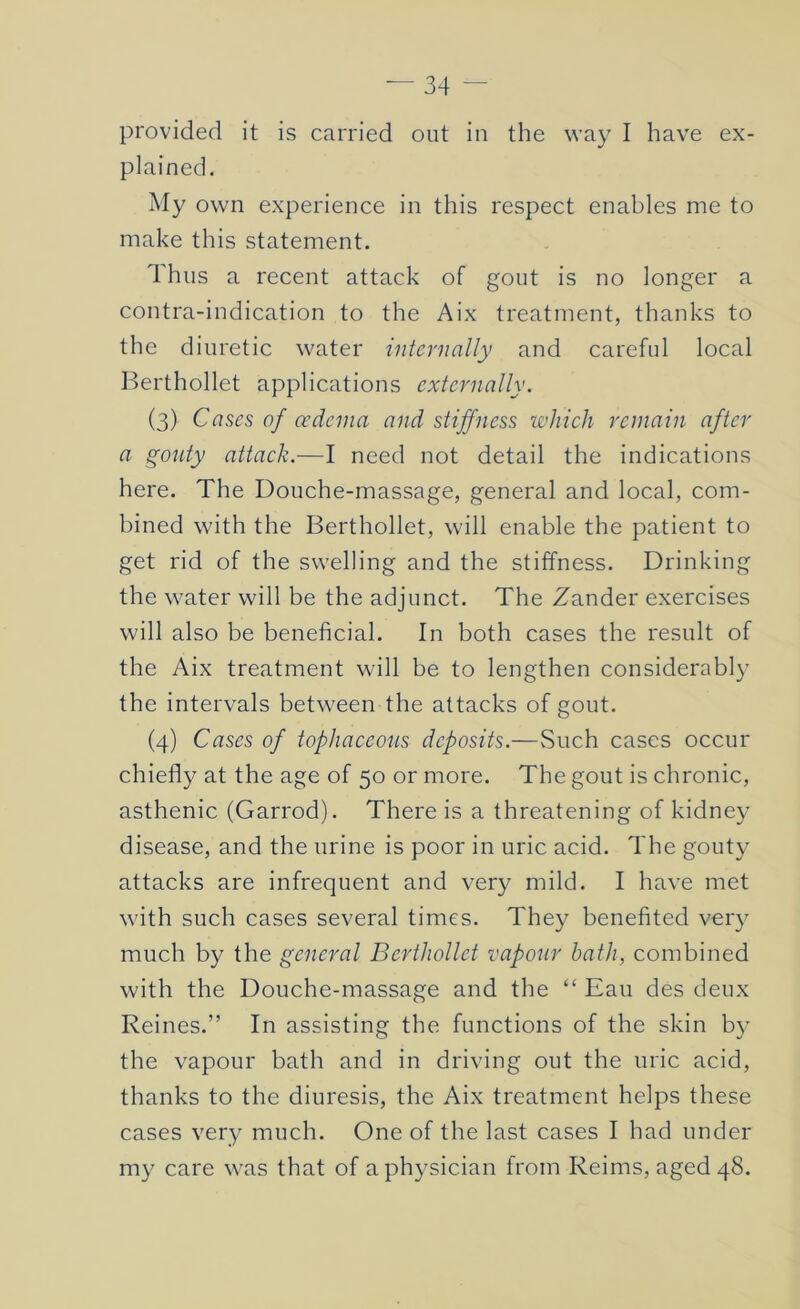 provided it is carried out in the way I have ex- plained. My own experience in this respect enables me to make this statement. Thus a recent attack of gout is no longer a contra-indication to the Aix treatment, thanks to the diuretic water internally and careful local Berthollet applications externally. (3) Cases of cedcina and stiffness which remain after a gouty attack.—I need not detail the indications here. The Douche-massage, general and local, com- bined with the Berthollet, will enable the patient to get rid of the swelling and the stiffness. Drinking the water will be the adjunct. The Zander exercises will also be beneficial. In both cases the result of the Aix treatment will be to lengthen considerably the intervals between the attacks of gout. (4) Cases of tophaceous deposits.—Such cases occur chiefly at the age of 50 or more. The gout is chronic, asthenic (Garrod). There is a threatening of kidney disease, and the urine is poor in uric acid. The gouty attacks are infrequent and very mild. I have met with such cases several times. They benefited very much by the general Berthollet vapour bath, combined with the Douche-massage and the “ Eau des deux Reines.” In assisting the functions of the skin by the vapour bath and in driving out the uric acid, thanks to the diuresis, the Aix treatment helps these cases very much. One of the last cases I had under my care was that of a physician from Reims, aged 48.