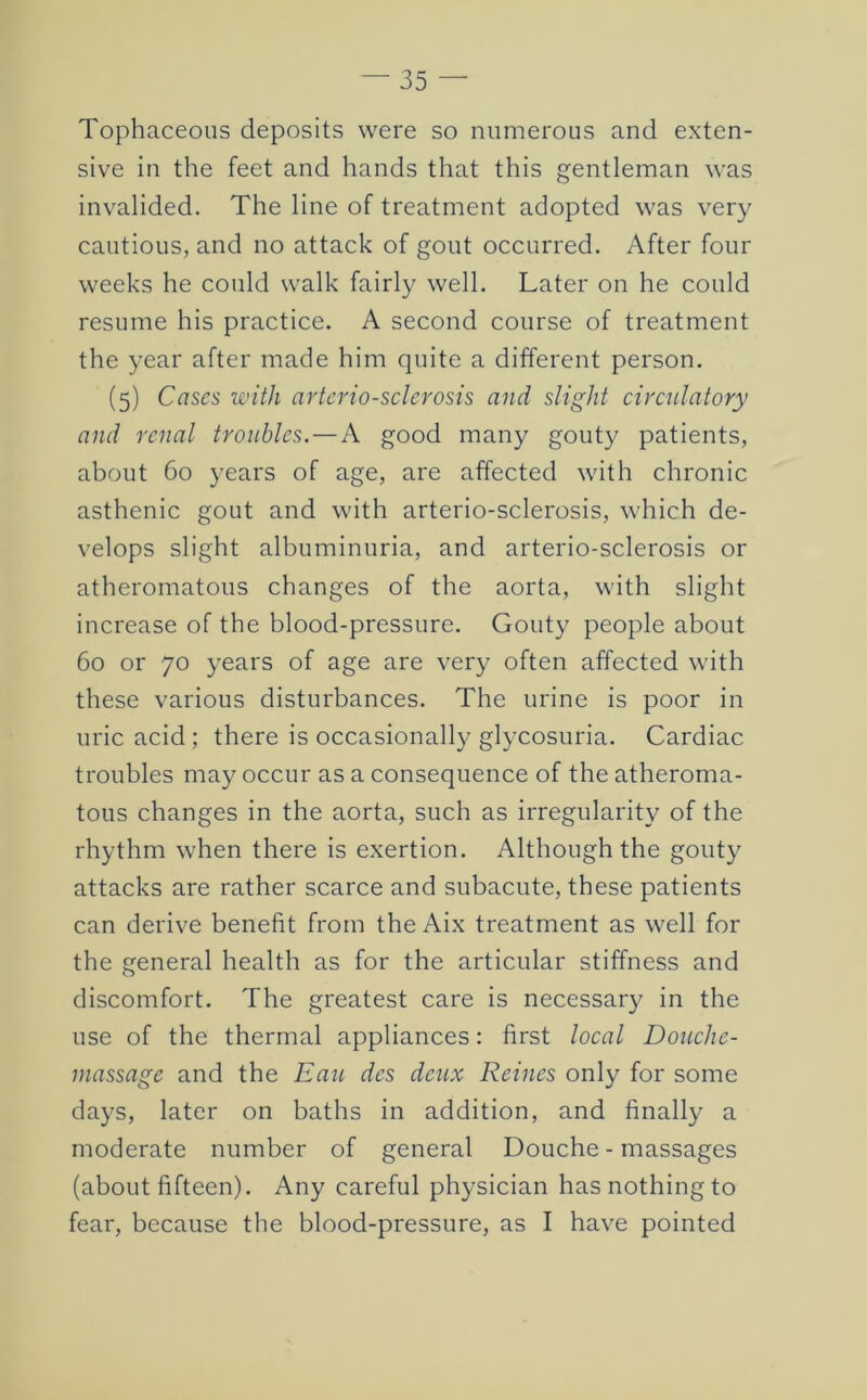 Tophaceous deposits were so numerous and exten- sive in the feet and hands that this gentleman was invalided. The line of treatment adopted was very cautious, and no attack of gout occurred. After four weeks he could walk fairly well. Later on he could resume his practice. A second course of treatment the year after made him quite a different person. (5) Cases with arteriosclerosis and slight circulatory and renal troubles.—A good many gouty patients, about 60 years of age, are affected with chronic asthenic gout and with arterio-sclerosis, which de- velops slight albuminuria, and arterio-sclerosis or atheromatous changes of the aorta, with slight increase of the blood-pressure. Gouty people about 60 or 70 years of age are very often affected with these various disturbances. The urine is poor in uric acid; there is occasionally glycosuria. Cardiac troubles may occur as a consequence of the atheroma- tous changes in the aorta, such as irregularity of the rhythm when there is exertion. Although the gouty attacks are rather scarce and subacute, these patients can derive benefit from the Aix treatment as well for the general health as for the articular stiffness and discomfort. The greatest care is necessary in the use of the thermal appliances: first local Douche- massage and the Eau des deux Reines only for some days, later on baths in addition, and finally a moderate number of general Douche - massages (about fifteen). Any careful physician has nothing to fear, because the blood-pressure, as I have pointed