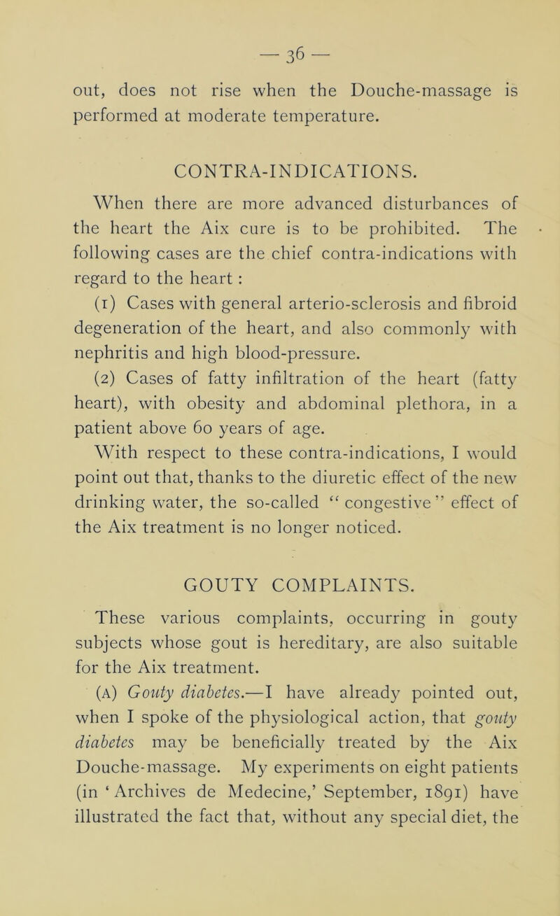 out, does not rise when the Douche-massage is performed at moderate temperature. CONTRA-INDICATIONS. When there are more advanced disturbances of the heart the Aix cure is to be prohibited. The following cases are the chief contra-indications with regard to the heart: (r) Cases with general arterio-sclerosis and fibroid degeneration of the heart, and also commonly with nephritis and high blood-pressure. (2) Cases of fatty infiltration of the heart (fatty heart), with obesity and abdominal plethora, in a patient above 60 years of age. With respect to these contra-indications, I would point out that, thanks to the diuretic effect of the new drinking water, the so-called “ congestive” effect of the Aix treatment is no longer noticed. GOUTY COMPLAINTS. These various complaints, occurring in gouty subjects whose gout is hereditary, are also suitable for the Aix treatment. (a) Gouty diabetes.—I have already pointed out, when I spoke of the physiological action, that gouty diabetes may be beneficially treated by the Aix Douche-massage. My experiments on eight patients (in ‘ Archives de Medecine,’ September, 1891) have illustrated the fact that, without any special diet, the