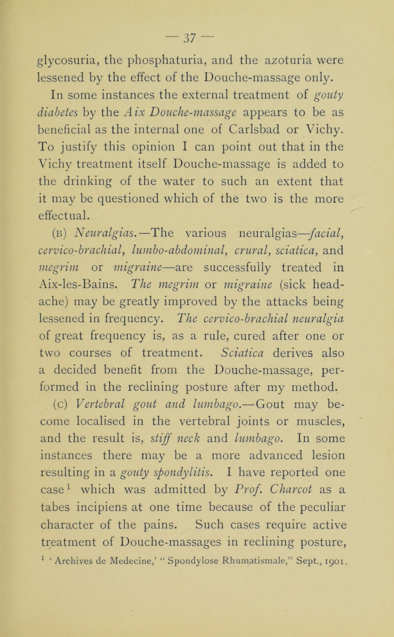 glycosuria, the phosphaturia, and the azoturia were lessened by the effect of the Douche-massage only. In some instances the external treatment of gouty diabetes by the Aix Douche-massage appears to be as beneficial as the internal one of Carlsbad or Vichy. To justify this opinion I can point out that in the Vichy treatment itself Douche-massage is added to the drinking of the water to such an extent that it may be questioned which of the two is the more effectual. (b) Neuralgias.—The various neuralgias—facial, cervico-brachial, lumbo-abdominal, crural, sciatica, and megrim or migraine—are successfully treated in Aix-les-Bains. The megrim or migraine (sick head- ache) may be greatly improved by the attacks being lessened in frequency. The cervico-brachial neuralgia of great frequency is, as a rule, cured after one or two courses of treatment. Sciatica derives also a decided benefit from the Douche-massage, per- formed in the reclining posture after my method. (c) Vertebral gout and lumbago.—Gout may be- come localised in the vertebral joints or muscles, and the result is, stiff neck and lumbago. In some instances there may be a more advanced lesion resulting in a gouty spondylitis. I have reported one case ^ which was admitted by Prof. Charcot as a tabes incipiens at one time because of the peculiar character of the pains. Such cases require active treatment of Douche-massages in reclining posture. 1 ( Spondylose Rhumatismale,” Sept., 1901. Archives de Medecine,’ “